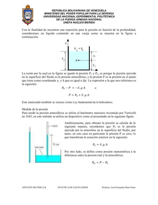 REPÚBLICA BOLIVARIANA DE VENEZUELA
MINISTERIO DEL PODER POPULAR PARA LA DEFENSA
UNIVERSIDAD NACIONAL EXPERIMENTAL POLITÉCNICA
DE LA FUERZA ARMADA NACIONAL
UNEFA NUCLEO MERIDA
APUNTES DE FÍSICA II ESTÁTICA DE LOS FLUIDOS Profesor: José Fernando Pinto Parra
Con la finalidad de encontrar una expresión para la presión en función de la profundidad,
consideremos un líquido contenido en una vasija como se muestra en la figura a
continuación.
La razón por la cual en la figura se iguala la presión P2 y Po, es porque la presión ejercida
en la superficie del fluido es la presión atmosférica, y la presión P es la presión en el punto
que tiene como coordenada y1 y h que es igual a . La expresión a la que nos referimos es
la siguiente:
o
Este enunciado también se conoce como Ley fundamental de la hidrostática.
Medida de la presión
Para medir la presión atmosférica se utiliza el barómetro mercurio inventado por Torricelli
en 1643, en este método se utiliza un dispositivo como el presentado en la siguiente figura.
Analíticamente, para obtener la presión se calcula de la
siguiente manera, recordemos que P0 es la presión
ejercida por la atmosfera en la superficie del fluido, por
tanto, en este caso en particular la presión P es cero, lo
que transforma la ecuación anterior en la siguiente:
Por otro lado, se define como presión manométrica a la
diferencia entre la presión real y la atmosférica.
 