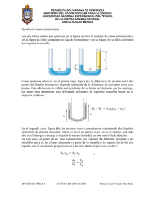 REPÚBLICA BOLIVARIANA DE VENEZUELA
MINISTERIO DEL PODER POPULAR PARA LA DEFENSA
UNIVERSIDAD NACIONAL EXPERIMENTAL POLITÉCNICA
DE LA FUERZA ARMADA NACIONAL
UNEFA NUCLEO MERIDA
APUNTES DE FÍSICA II ESTÁTICA DE LOS FLUIDOS Profesor: José Fernando Pinto Parra
Presión en vasos comunicantes
Los dos tubos unidos que aparecen en la figura reciben el nombre de vasos comunicantes.
En la figura (a) ellos contienen un líquido homogéneo y en la figura (b) se ellos contienen
dos líquidos inmiscible.
Como podemos observar en el primer caso, figura (a), la diferencia de presión entre dos
puntos del líquido homogéneo depende solamente de la diferencia de elevación entre esos
puntos. Esta afirmación es válida independiente de la forma del depósito que lo contenga,
por tanto para determinar esta diferencia utilizamos la siguiente ecuación basad en el
esquema continuo:
En el segundo caso, figura (b), los mismos vasos comunicantes conteniendo dos líquidos
inmiscible de distinta densidad. Ahora el nivel en ambos vasos no es el mismo, está más
alto en el lado que contenga el líquido de menor densidad, en este caso el lado derecho.
En este caso, al poner en un vaso comunicante dos líquidos de diferente densidad y no
miscibles entre sí, las alturas alcanzadas a partir de la superficie de separación de los dos
líquidos son inversamente proporcionales a las densidades respectivas, es decir:
 