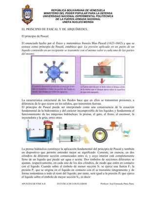 REPÚBLICA BOLIVARIANA DE VENEZUELA
MINISTERIO DEL PODER POPULAR PARA LA DEFENSA
UNIVERSIDAD NACIONAL EXPERIMENTAL POLITÉCNICA
DE LA FUERZA ARMADA NACIONAL
UNEFA NUCLEO MERIDA
APUNTES DE FÍSICA II ESTÁTICA DE LOS FLUIDOS Profesor: José Fernando Pinto Parra
EL PRINCIPIO DE PASCAL Y DE ARQUÍMEDES.
El principio de Pascal.
El enunciado hecho por el físico y matemático francés Blas Pascal (1623-1662) y que se
conoce como principio de Pascal, establece que: La presión aplicada en un punto de un
líquido contenido en un recipiente se transmite con el mismo valor a cada una de las partes
del mismo.
La característica estructural de los fluidos hace que en ellos se transmitan presiones, a
diferencia de lo que ocurre en los sólidos, que transmiten fuerzas.
El principio de Pascal puede ser interpretado como una consecuencia de la ecuación
fundamental de la hidrostática y del carácter incompresible de los líquidos y fundamenta el
funcionamiento de las máquinas hidráulicas: la prensa, el gato, el freno, el ascensor, la
inyectadora y la grúa, entre otras.
La prensa hidráulica constituye la aplicación fundamental del principio de Pascal y también
un dispositivo que permite entender mejor su significado. Consiste, en esencia, en dos
cilindros de diferente sección comunicados entre sí, y cuyo interior está completamente
lleno de un líquido que puede ser agua o aceite. Dos émbolos de secciones diferentes se
ajustan, respectivamente, en cada uno de los dos cilindros, de modo que estén en contacto
con el líquido. Cuando sobre el émbolo de menor sección S1 se ejerce una fuerza F1 la
presión P1 que se origina en el líquido en contacto con él se transmite íntegramente y de
forma instantánea a todo el resto del líquido; por tanto, será igual a la presión P2 que ejerce
el líquido sobre el émbolo de mayor sección S2, es decir:
 