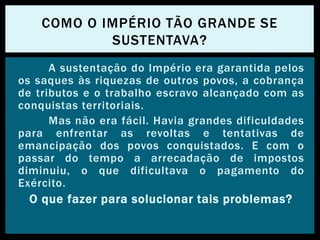 A sustentação do Império era garantida pelos
os saques às riquezas de outros povos, a cobrança
de tributos e o trabalho escravo alcançado com as
conquistas territoriais.
Mas não era fácil. Havia grandes dificuldades
para enfrentar as revoltas e tentativas de
emancipação dos povos conquistados. E com o
passar do tempo a arrecadação de impostos
diminuiu, o que dificultava o pagamento do
Exército.
O que fazer para solucionar tais problemas?
COMO O IMPÉRIO TÃO GRANDE SE
SUSTENTAVA?
 