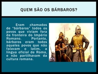Eram chamados
de “bárbaros” todos os
povos que viviam fora
da fronteira do Império
Romano. Portanto,
bárbaros eram todos
aqueles povos que não
falavam o latim, a
língua oficial de Roma,
e não partilhavam da
cultura romana.
QUEM SÃO OS BÁRBAROS?
 