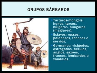 Tártaros-mongóis:
hunos, turcos,
búlgaros, húngaros
(magiares);
Eslavos: russos,
poloneses, tchecos e
sérvios;
Germanos: visigodos,
ostrogodos, hérulos,
anglos, saxões,
francos, lombardos e
vândalos.
GRUPOS BÁRBAROS
 