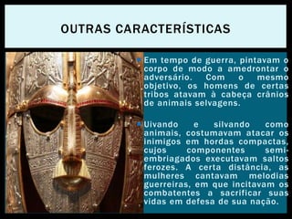  Em tempo de guerra, pintavam o
corpo de modo a amedrontar o
adversário. Com o mesmo
objetivo, os homens de certas
tribos atavam à cabeça crânios
de animais selvagens.
 Uivando e silvando como
animais, costumavam atacar os
inimigos em hordas compactas,
cujos componentes semi-
embriagados executavam saltos
ferozes. A certa distância, as
mulheres cantavam melodias
guerreiras, em que incitavam os
combatentes a sacrificar suas
vidas em defesa de sua nação.
OUTRAS CARACTERÍSTICAS
 