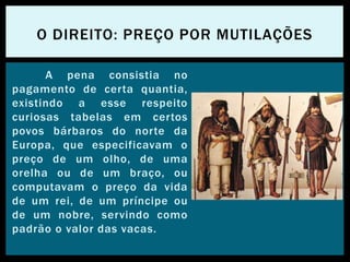 A pena consistia no
pagamento de certa quantia,
existindo a esse respeito
curiosas tabelas em certos
povos bárbaros do norte da
Europa, que especificavam o
preço de um olho, de uma
orelha ou de um braço, ou
computavam o preço da vida
de um rei, de um príncipe ou
de um nobre, servindo como
padrão o valor das vacas.
O DIREITO: PREÇO POR MUTILAÇÕES
 