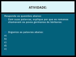 Responda as questões abaixo:
1) Com suas palavras, explique por que os romanos
chamavam os povos germanos de bárbaros:
2) Organize as palavras abaixo:
a)
b)
c)
d)
e)
ATIVIDADE:
 