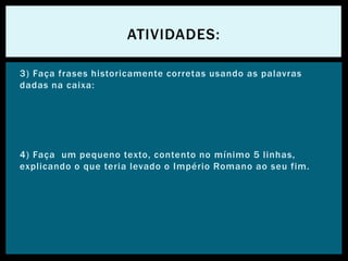 3) Faça frases historicamente corretas usando as palavras
dadas na caixa:
4) Faça um pequeno texto, contento no mínimo 5 linhas,
explicando o que teria levado o Império Romano ao seu fim.
ATIVIDADES:
 