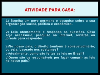 1) Escolha um povo germano e pesquise sobre a sua
organização social, política e econômica.
2) Leia atentamente e responda as questões. Caso
seja necessário, pesquise na internet, revistas ou
jornais para responder:
a)No nosso país, o direito também é consuetudinário,
ou seja, baseado nos costumes?
b)Atualmente, como são feitas as leis no Brasil?
c)Quem são os responsáveis por fazer cumprir as leis
no nosso país?
ATIVIDADE PARA CASA:
 