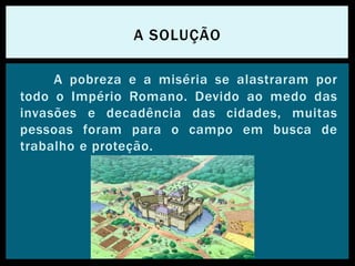 A pobreza e a miséria se alastraram por
todo o Império Romano. Devido ao medo das
invasões e decadência das cidades, muitas
pessoas foram para o campo em busca de
trabalho e proteção.
A SOLUÇÃO
 