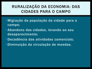 Migração da população da cidade para o
campo;
Abandono das cidades, levando ao seu
desaparecimento;
Decadência das atividades comerciais;
Diminuição da circulação de moedas.
RURALIZAÇÃO DA ECONOMIA: DAS
CIDADES PARA O CAMPO
 