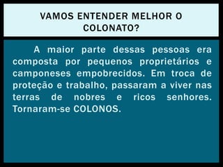 A maior parte dessas pessoas era
composta por pequenos proprietários e
camponeses empobrecidos. Em troca de
proteção e trabalho, passaram a viver nas
terras de nobres e ricos senhores.
Tornaram-se COLONOS.
VAMOS ENTENDER MELHOR O
COLONATO?
 