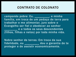 Camponês pobre: Eu, _________, e minha
família, em troca de um pedaço de terra para
trabalhar e me alimentar, juro sobre o
Evangelho ser fiel e obedecer ao senhor
________ e a todos os seus descendentes
(filhos, filhas e netos) por toda minha vida.
Nobre senhor de terras: Em troca da sua
fidelidade, eu _________ dou a garantia de te
proteger e de assistir economicamente.
CONTRATO DE COLONATO
 