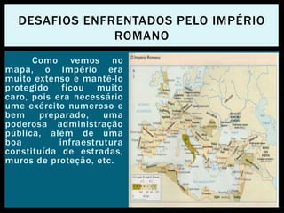 Como vemos no
mapa, o Império era
muito extenso e mantê-lo
protegido ficou muito
caro, pois era necessário
ume exército numeroso e
bem preparado, uma
poderosa administração
pública, além de uma
boa infraestrutura
constituída de estradas,
muros de proteção, etc.
DESAFIOS ENFRENTADOS PELO IMPÉRIO
ROMANO
 