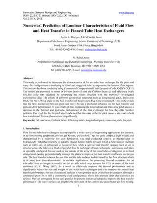 Innovative Systems Design and Engineering                                                      www.iiste.org
ISSN 2222-1727 (Paper) ISSN 2222-2871 (Online)
Vol 2, No 6, 2011

Numerical Prediction of Laminar Characteristics of Fluid Flow
    and Heat Transfer in Finned-Tube Heat Exchangers
                                     Arafat A. Bhuiyan, A K M Sadrul Islam
             Department of Mechanical Engineering, Islamic University of Technology (IUT)
                              Board Bazar, Gazipur-1704, Dhaka, Bangladesh
                          Tel: +88-02-9291254-59, E-mail: arafat@iut-dhaka.edu


                                                 M. Ruhul Amin
             Department of Mechanical and Industrial Engineering , Montana State University
                            220 Roberts Hall, Bozeman, MT 59717-3800, USA
                           Tel: (406) 994-6295, E-mail: ramin@me.montana.edu


Abstract
This study is performed to determine the characteristics of fin and tube heat exchanger for the plain and
wavy fin configurations considering in lined and staggered tube arrangements for laminar flow regime.
This analysis has been conducted using Commercial Computational Fluid Dynamics Code ANSYS CFX-11.
The results are expressed in terms of friction factor (f) and the Colburn factor (j) and efficiency index
(j/f).The code was validated by comparing the results obtained with the previously investigated
experimental data. The effects of different geometrical parameter such as Longitudinal pitch, Transverse
Pitch, Fin Pitch, Wavy angle on the heat transfer and the pressure drop were investigated. This study reveals
that the flow distinction between plain and wavy fin has a profound influence on the heat transfer and
pressure drop performance. It was observed that, increasing the longitudinal and transverse pitch causes a
decrease in the thermal and hydraulic performance of the heat exchanger for low Reynolds Number
problem. The result for the fin pitch study indicated that decrease in the fin pitch causes a decrease in both
heat transfer and friction characteristics significantly.
Keywords: Friction factor, Colburn factor, Efficiency index, longitudinal pitch, transverse pitch, fin pitch.


1. Introduction
Plate fin-and-tube heat exchangers are employed in a wide variety of engineering applications for instance,
in air-conditioning equipment, process gas heaters, and coolers. They are quite compact, light weight, and
characterized by a relatively low cost fabrication. The heat exchanger consists of mechanically or
hydraulically expanded plurality of equally spaced parallel tubes through which a heat transfer medium
such as water, oil, or refrigerant is forced to flow while a second heat transfer medium such as air is
directed across the tubes in a block of parallel fins. In such type of heat exchangers , continuous and plain
or specially configured fins are used on the outside of the array of the round tubes of staggered or in-lined
arrangement passing perpendicularly through the plates to improve the heat transfer coefficient on the gas
side. The heat transfer between the gas, fins and the tube surfaces is determined by the flow structure which
is in most case three-dimensional. In realistic applications the governing thermal resistance for an
air-cooled heat exchanger is usually on the air side which may account for 85% or more of the total
resistance (C. C. Wang 1997). As a result to effectively improve the thermal performance and to
significantly reduce the size and weight of air cooled heat exchangers that is to improve the overall heat
transfer performance, the use of enhanced surfaces is very popular in air cooled heat exchangers, although a
continuous plain fin is still a commonly used configuration where low pressure drop characteristics are
desired. Wavy or corrugated fin are very popular fin patterns that are developed to improve the heat transfer
performance .The wavy surface can lengthen the flow path of the airflow and cause better air flow mixing.
                                                      1
 