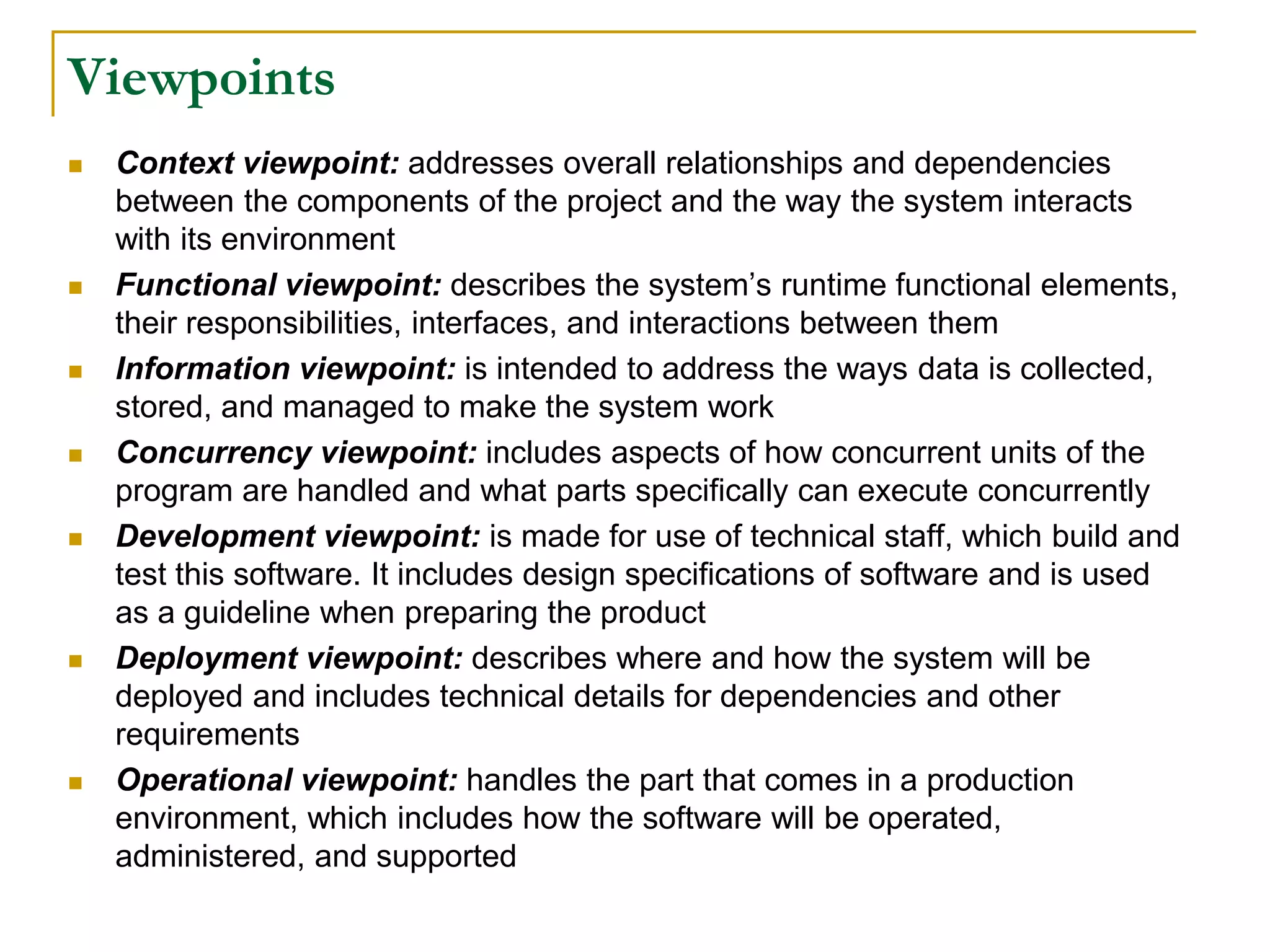 Viewpoints
 Context viewpoint: addresses overall relationships and dependencies
between the components of the project and the way the system interacts
with its environment
 Functional viewpoint: describes the system’s runtime functional elements,
their responsibilities, interfaces, and interactions between them
 Information viewpoint: is intended to address the ways data is collected,
stored, and managed to make the system work
 Concurrency viewpoint: includes aspects of how concurrent units of the
program are handled and what parts specifically can execute concurrently
 Development viewpoint: is made for use of technical staff, which build and
test this software. It includes design specifications of software and is used
as a guideline when preparing the product
 Deployment viewpoint: describes where and how the system will be
deployed and includes technical details for dependencies and other
requirements
 Operational viewpoint: handles the part that comes in a production
environment, which includes how the software will be operated,
administered, and supported
 
