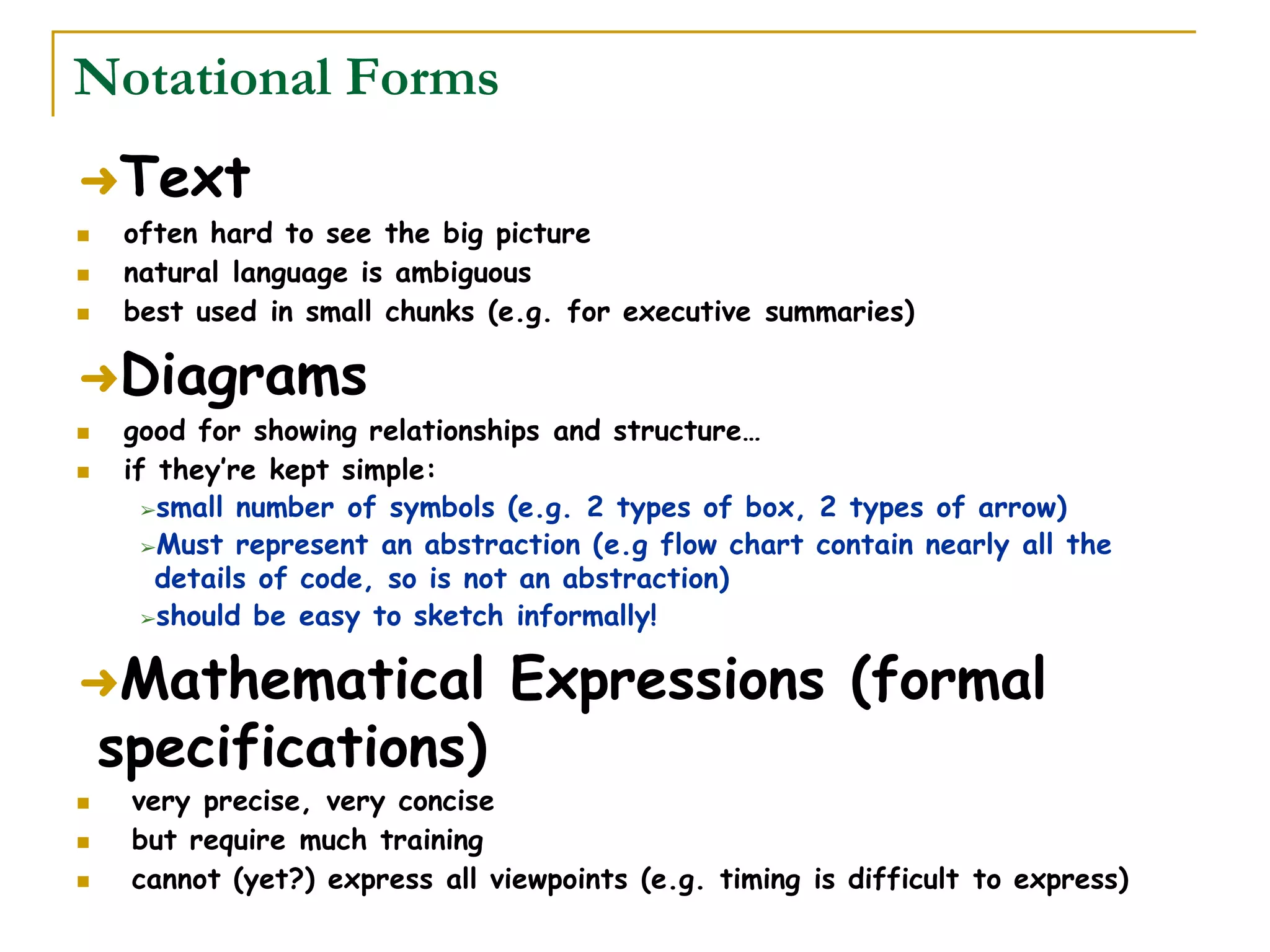 Notational Forms
➜Text
 often hard to see the big picture
 natural language is ambiguous
 best used in small chunks (e.g. for executive summaries)
➜Diagrams
 good for showing relationships and structure…
 if they’re kept simple:
➢small number of symbols (e.g. 2 types of box, 2 types of arrow)
➢Must represent an abstraction (e.g flow chart contain nearly all the
details of code, so is not an abstraction)
➢should be easy to sketch informally!
➜Mathematical Expressions (formal
specifications)
 very precise, very concise
 but require much training
 cannot (yet?) express all viewpoints (e.g. timing is difficult to express)
 