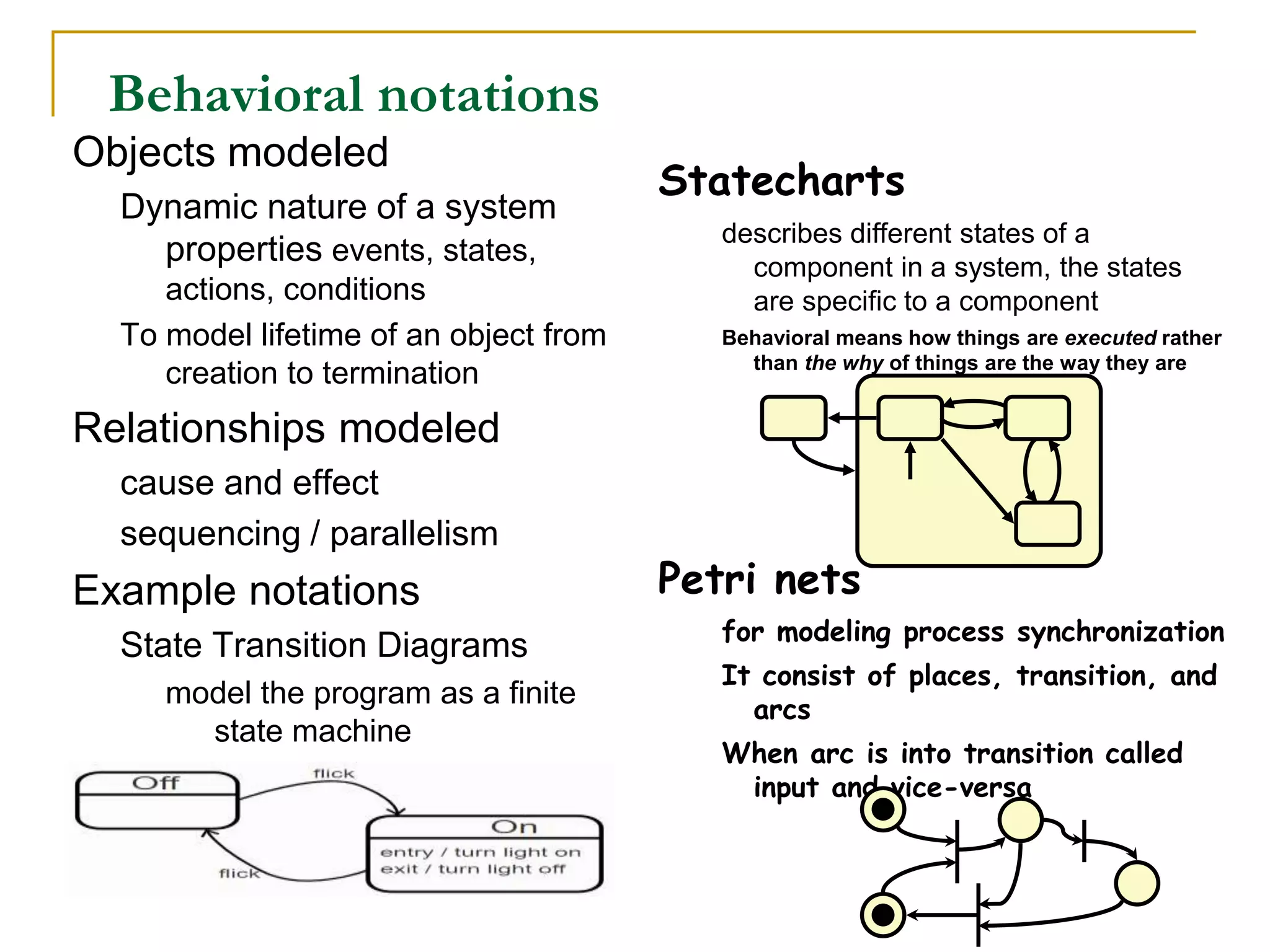 Statecharts
describes different states of a
component in a system, the states
are specific to a component
Behavioral means how things are executed rather
than the why of things are the way they are
Petri nets
for modeling process synchronization
It consist of places, transition, and
arcs
When arc is into transition called
input and vice-versa
Behavioral notations
Objects modeled
Dynamic nature of a system
properties events, states,
actions, conditions
To model lifetime of an object from
creation to termination
Relationships modeled
cause and effect
sequencing / parallelism
Example notations
State Transition Diagrams
model the program as a finite
state machine
 