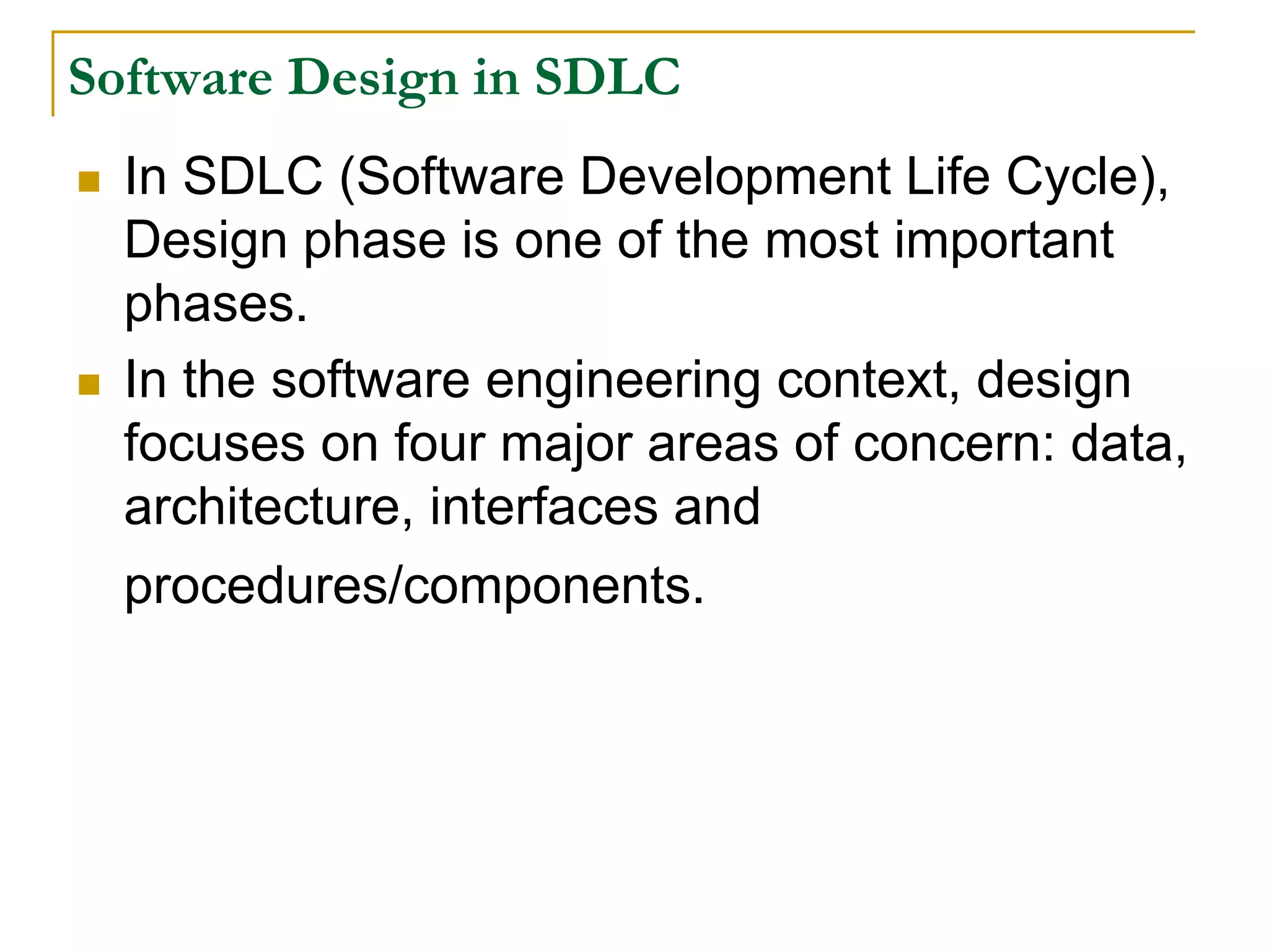 Software Design in SDLC
 In SDLC (Software Development Life Cycle),
Design phase is one of the most important
phases.
 In the software engineering context, design
focuses on four major areas of concern: data,
architecture, interfaces and
procedures/components.
 