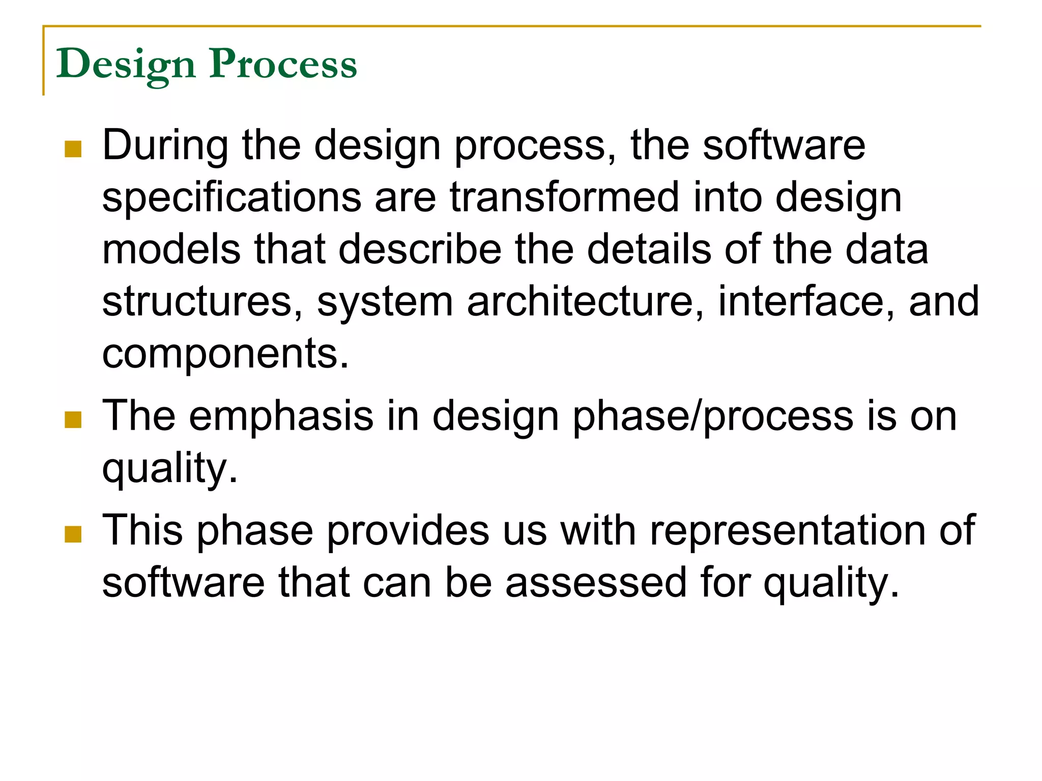 Design Process
 During the design process, the software
specifications are transformed into design
models that describe the details of the data
structures, system architecture, interface, and
components.
 The emphasis in design phase/process is on
quality.
 This phase provides us with representation of
software that can be assessed for quality.
 