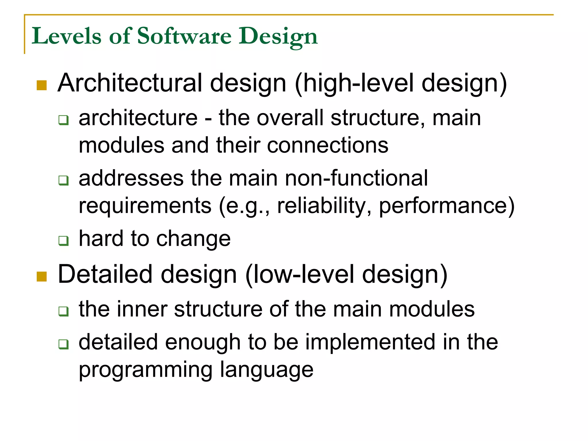 Levels of Software Design
 Architectural design (high-level design)
 architecture - the overall structure, main
modules and their connections
 addresses the main non-functional
requirements (e.g., reliability, performance)
 hard to change
 Detailed design (low-level design)
 the inner structure of the main modules
 detailed enough to be implemented in the
programming language
 