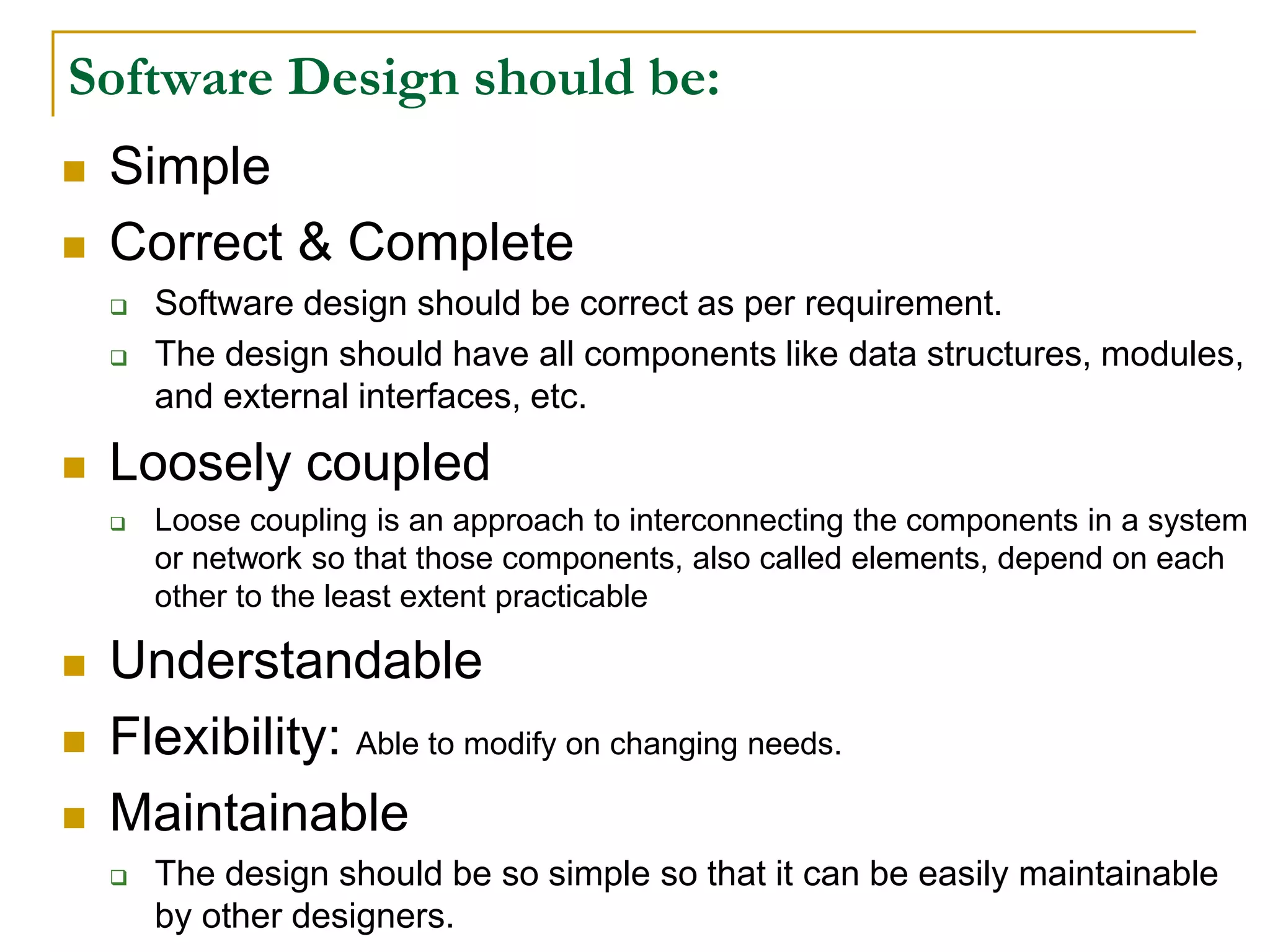 Software Design should be:
 Simple
 Correct & Complete
 Software design should be correct as per requirement.
 The design should have all components like data structures, modules,
and external interfaces, etc.
 Loosely coupled
 Loose coupling is an approach to interconnecting the components in a system
or network so that those components, also called elements, depend on each
other to the least extent practicable
 Understandable
 Flexibility: Able to modify on changing needs.
 Maintainable
 The design should be so simple so that it can be easily maintainable
by other designers.
 