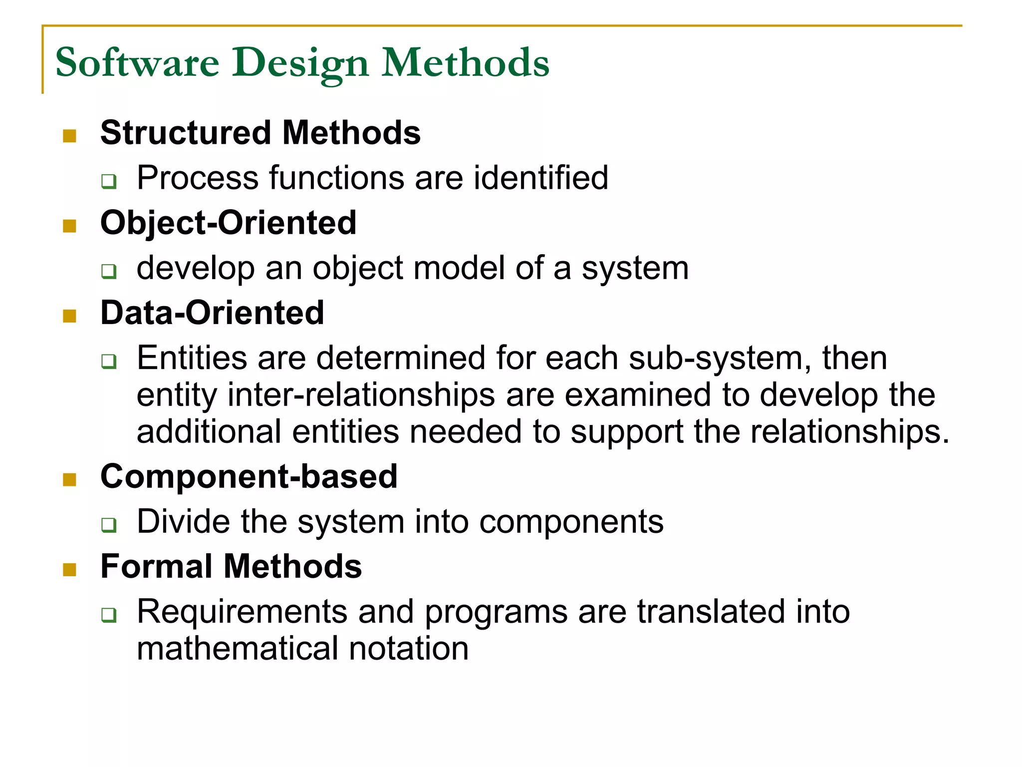 Software Design Methods
 Structured Methods
 Process functions are identified
 Object-Oriented
 develop an object model of a system
 Data-Oriented
 Entities are determined for each sub-system, then
entity inter-relationships are examined to develop the
additional entities needed to support the relationships.
 Component-based
 Divide the system into components
 Formal Methods
 Requirements and programs are translated into
mathematical notation
 