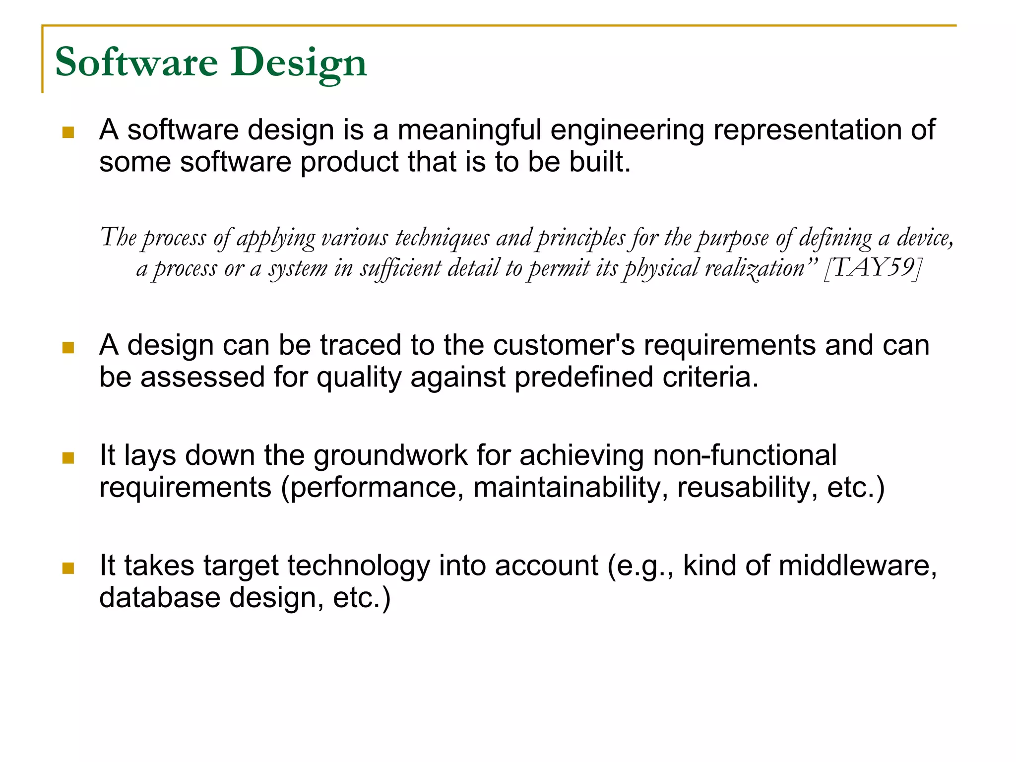 Software Design
 A software design is a meaningful engineering representation of
some software product that is to be built.
The process of applying various techniques and principles for the purpose of defining a device,
a process or a system in sufficient detail to permit its physical realization” [TAY59]
 A design can be traced to the customer's requirements and can
be assessed for quality against predefined criteria.
 It lays down the groundwork for achieving non-functional
requirements (performance, maintainability, reusability, etc.)
 It takes target technology into account (e.g., kind of middleware,
database design, etc.)
 
