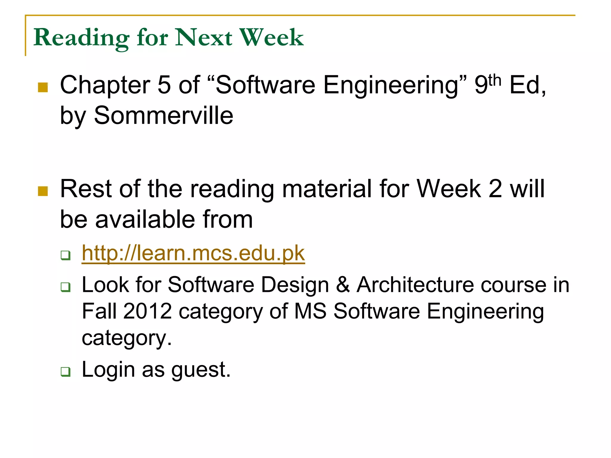 Reading for Next Week
 Chapter 5 of “Software Engineering” 9th Ed,
by Sommerville
 Rest of the reading material for Week 2 will
be available from
 http://learn.mcs.edu.pk
 Look for Software Design & Architecture course in
Fall 2012 category of MS Software Engineering
category.
 Login as guest.
 