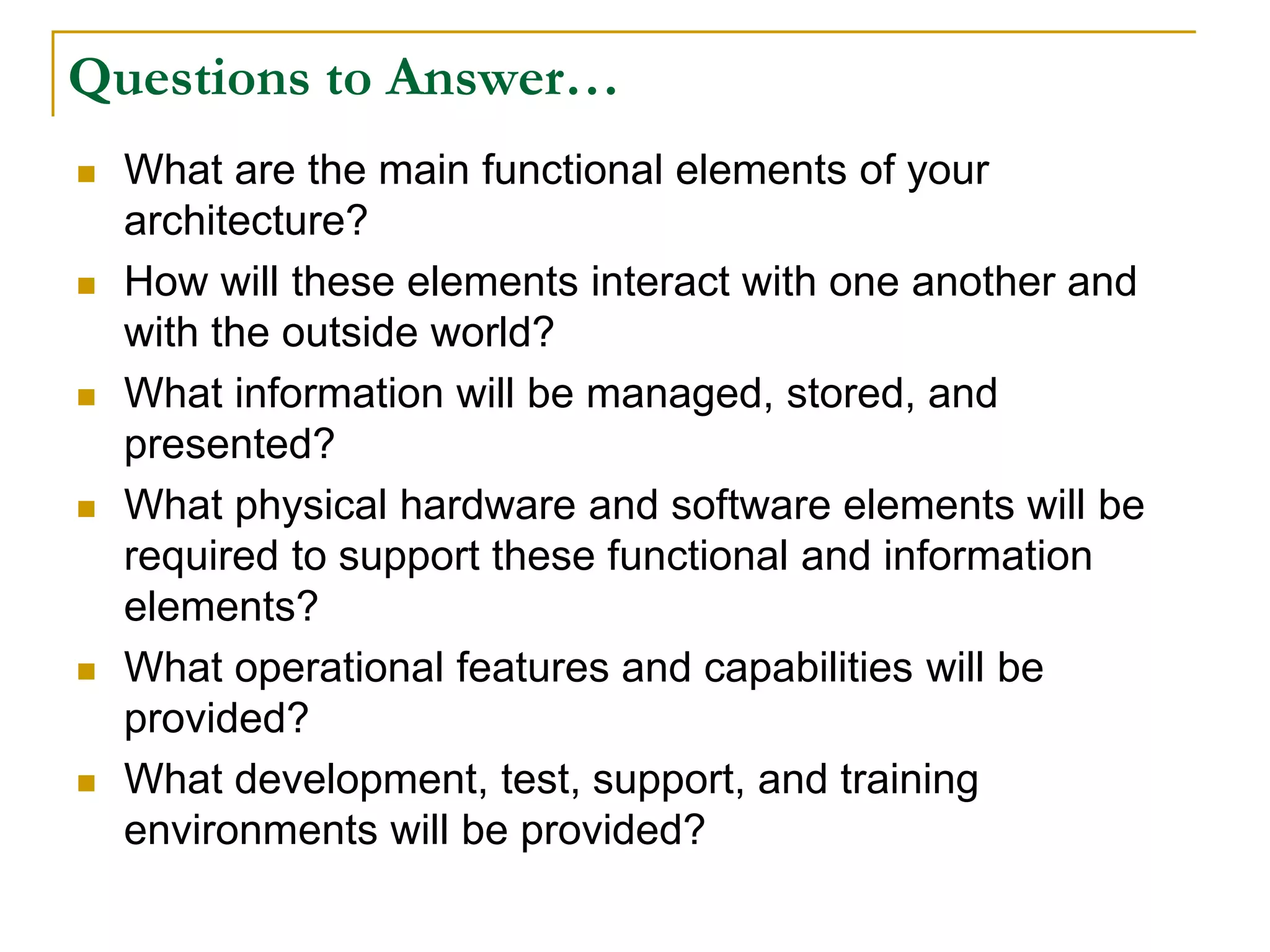 Questions to Answer…
 What are the main functional elements of your
architecture?
 How will these elements interact with one another and
with the outside world?
 What information will be managed, stored, and
presented?
 What physical hardware and software elements will be
required to support these functional and information
elements?
 What operational features and capabilities will be
provided?
 What development, test, support, and training
environments will be provided?
 