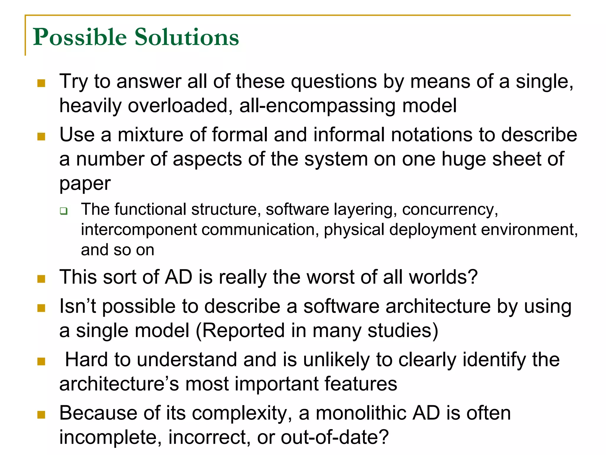 Possible Solutions
 Try to answer all of these questions by means of a single,
heavily overloaded, all-encompassing model
 Use a mixture of formal and informal notations to describe
a number of aspects of the system on one huge sheet of
paper
 The functional structure, software layering, concurrency,
intercomponent communication, physical deployment environment,
and so on
 This sort of AD is really the worst of all worlds?
 Isn’t possible to describe a software architecture by using
a single model (Reported in many studies)
 Hard to understand and is unlikely to clearly identify the
architecture’s most important features
 Because of its complexity, a monolithic AD is often
incomplete, incorrect, or out-of-date?
 