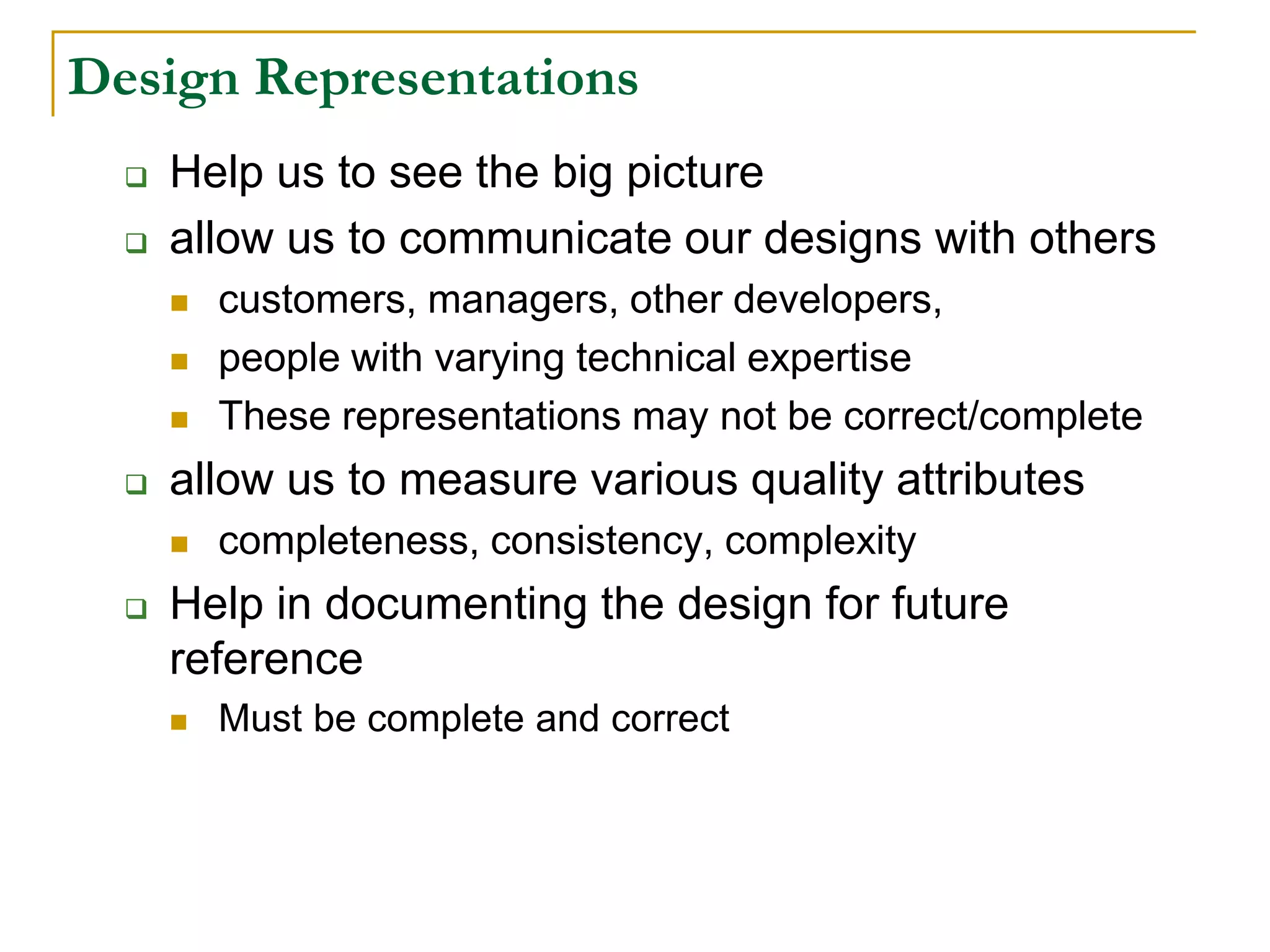 Design Representations
 Help us to see the big picture
 allow us to communicate our designs with others
 customers, managers, other developers,
 people with varying technical expertise
 These representations may not be correct/complete
 allow us to measure various quality attributes
 completeness, consistency, complexity
 Help in documenting the design for future
reference
 Must be complete and correct
 