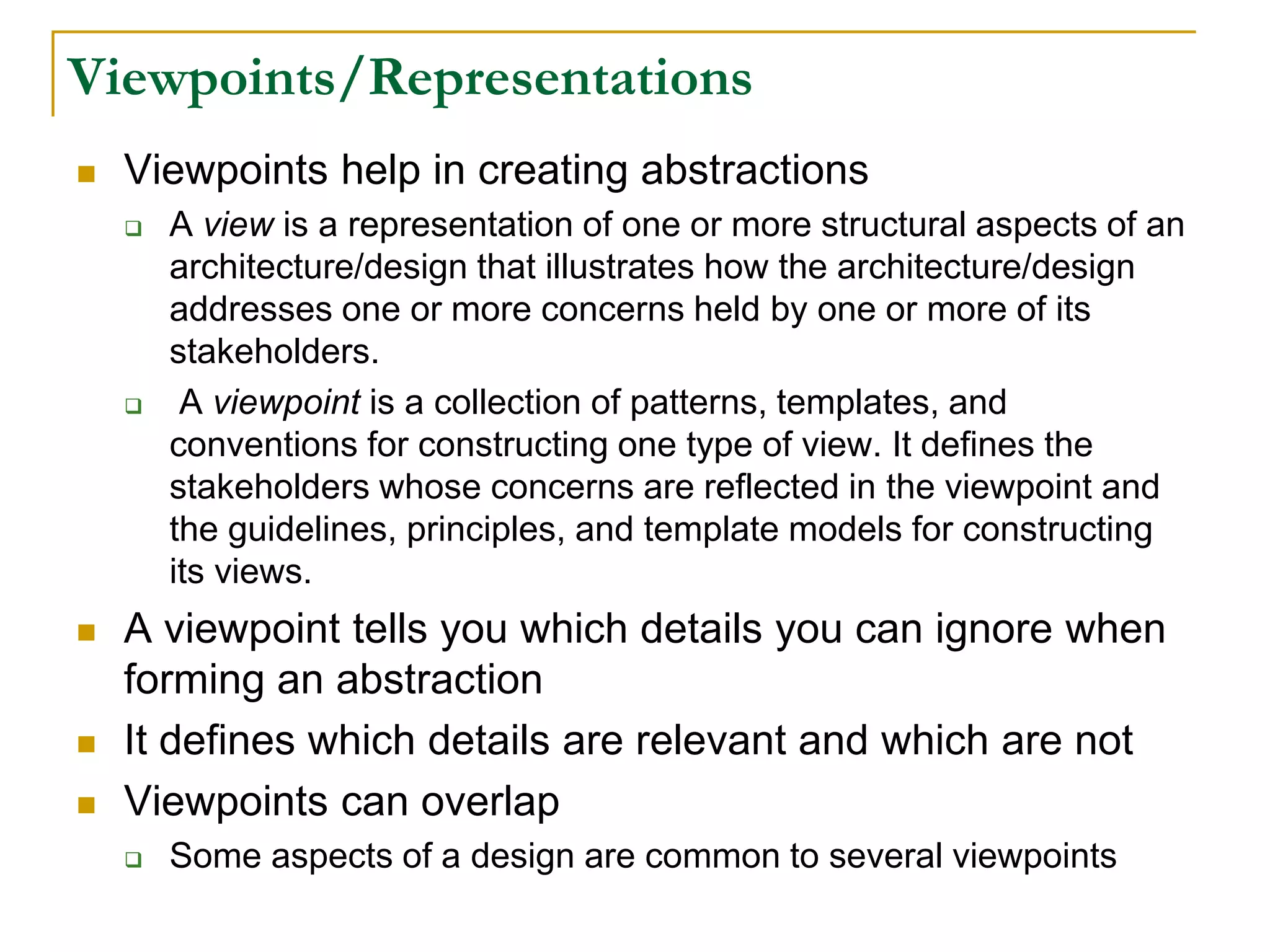 Viewpoints/Representations
 Viewpoints help in creating abstractions
 A view is a representation of one or more structural aspects of an
architecture/design that illustrates how the architecture/design
addresses one or more concerns held by one or more of its
stakeholders.
 A viewpoint is a collection of patterns, templates, and
conventions for constructing one type of view. It defines the
stakeholders whose concerns are reflected in the viewpoint and
the guidelines, principles, and template models for constructing
its views.
 A viewpoint tells you which details you can ignore when
forming an abstraction
 It defines which details are relevant and which are not
 Viewpoints can overlap
 Some aspects of a design are common to several viewpoints
 