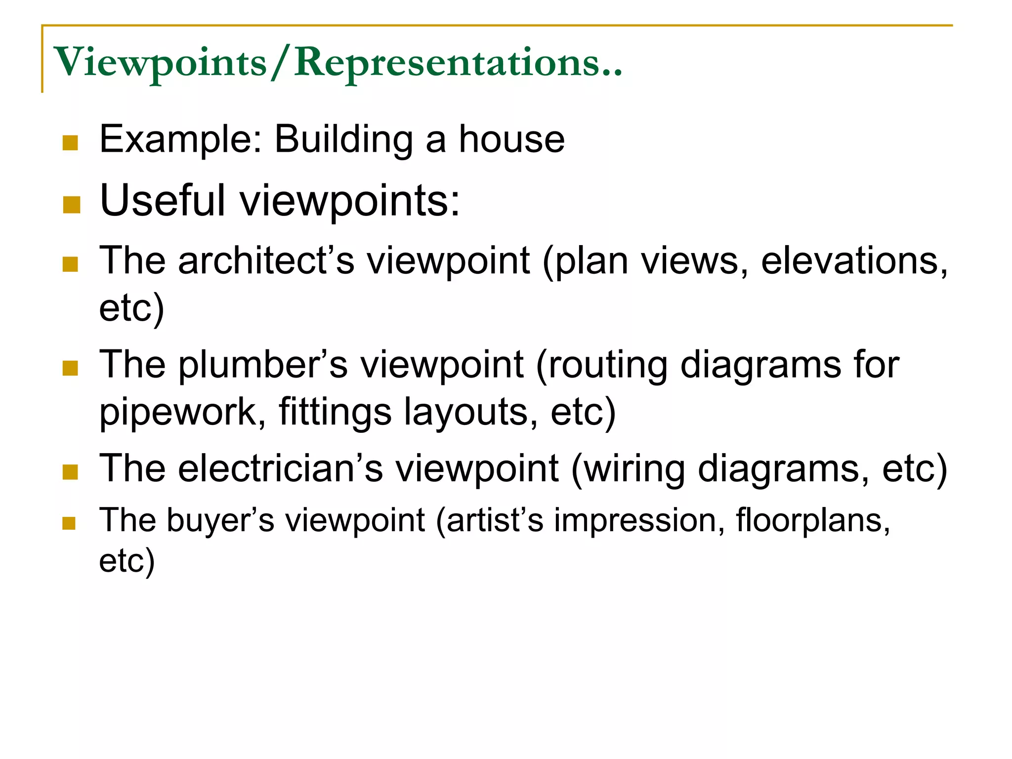 Viewpoints/Representations..
 Example: Building a house
 Useful viewpoints:
 The architect’s viewpoint (plan views, elevations,
etc)
 The plumber’s viewpoint (routing diagrams for
pipework, fittings layouts, etc)
 The electrician’s viewpoint (wiring diagrams, etc)
 The buyer’s viewpoint (artist’s impression, floorplans,
etc)
 