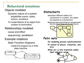 Statecharts
describes different states of a
component in a system, the states
are specific to a component
Behavioral means how things are executed rather
than the why of things are the way they are
Petri nets
for modeling process synchronization
It consist of places, transition, and
arcs
When arc is into transition called
input and vice-versa
Behavioral notations
Objects modeled
Dynamic nature of a system
properties events, states,
actions, conditions
To model lifetime of an object from
creation to termination
Relationships modeled
cause and effect
sequencing / parallelism
Example notations
State Transition Diagrams
model the program as a finite
state machine
 
