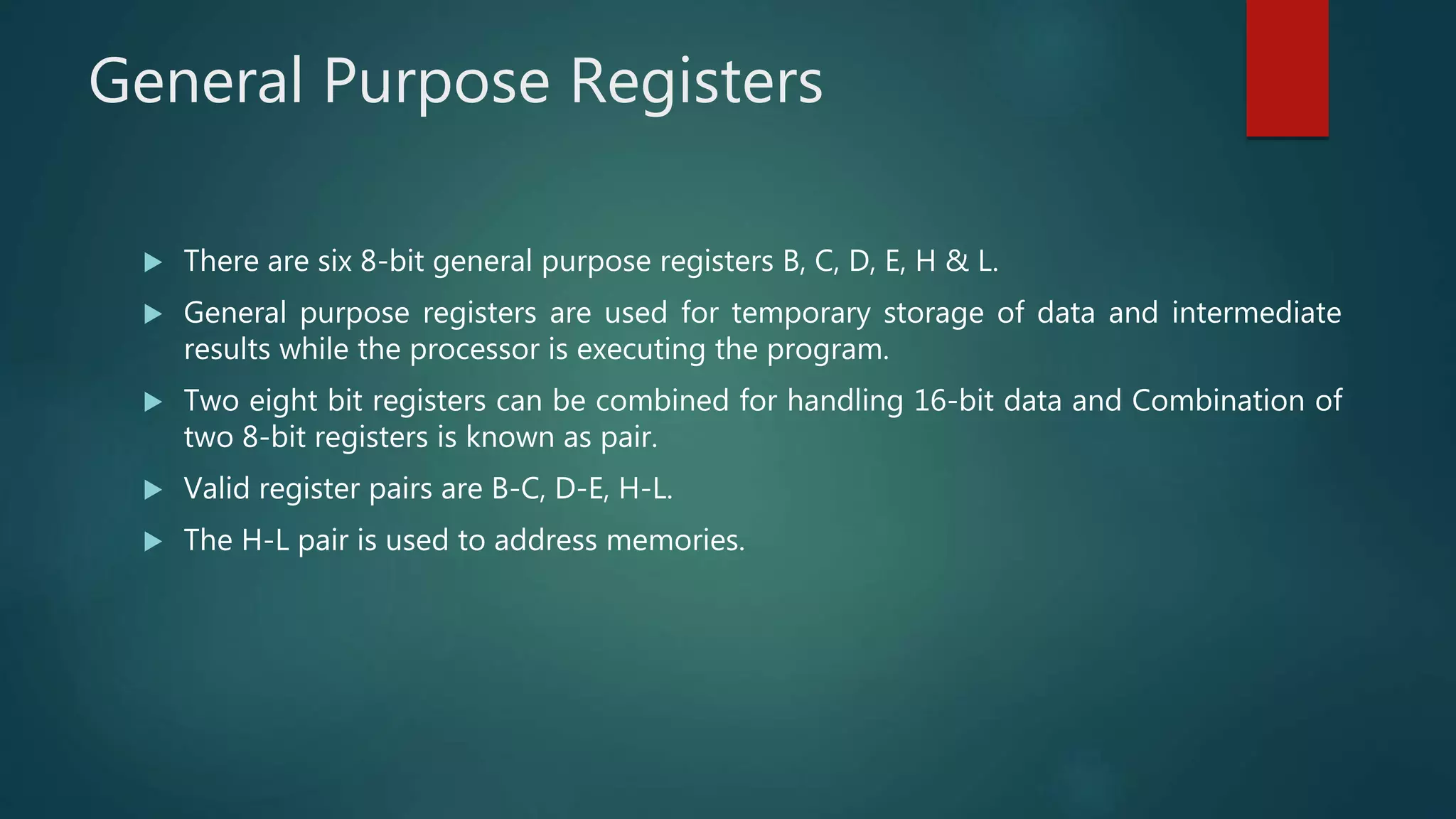 General Purpose Registers
 There are six 8-bit general purpose registers B, C, D, E, H & L.
 General purpose registers are used for temporary storage of data and intermediate
results while the processor is executing the program.
 Two eight bit registers can be combined for handling 16-bit data and Combination of
two 8-bit registers is known as pair.
 Valid register pairs are B-C, D-E, H-L.
 The H-L pair is used to address memories.
 