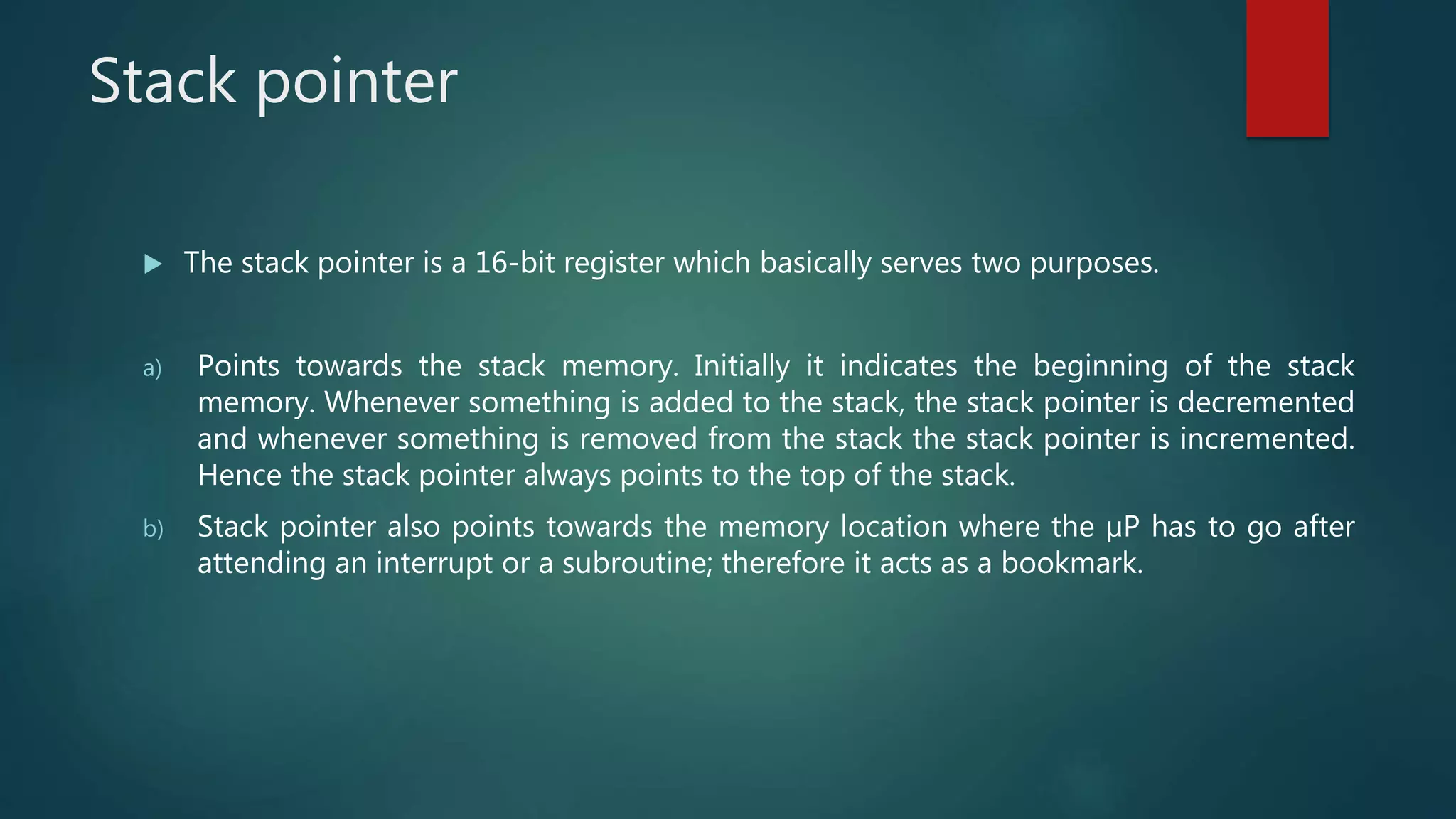 Stack pointer
 The stack pointer is a 16-bit register which basically serves two purposes.
a) Points towards the stack memory. Initially it indicates the beginning of the stack
memory. Whenever something is added to the stack, the stack pointer is decremented
and whenever something is removed from the stack the stack pointer is incremented.
Hence the stack pointer always points to the top of the stack.
b) Stack pointer also points towards the memory location where the µP has to go after
attending an interrupt or a subroutine; therefore it acts as a bookmark.
 