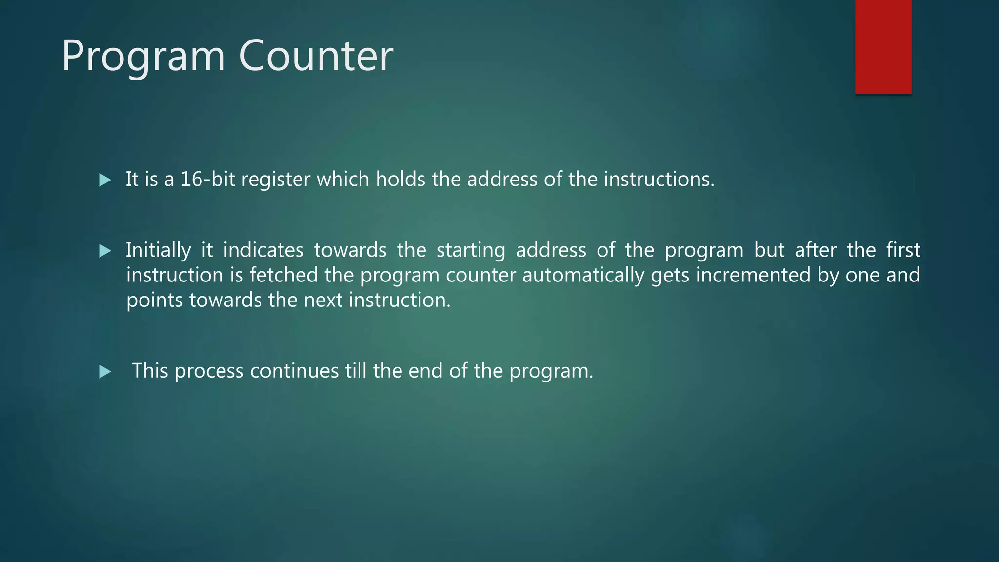 Program Counter
 It is a 16-bit register which holds the address of the instructions.
 Initially it indicates towards the starting address of the program but after the first
instruction is fetched the program counter automatically gets incremented by one and
points towards the next instruction.
 This process continues till the end of the program.
 