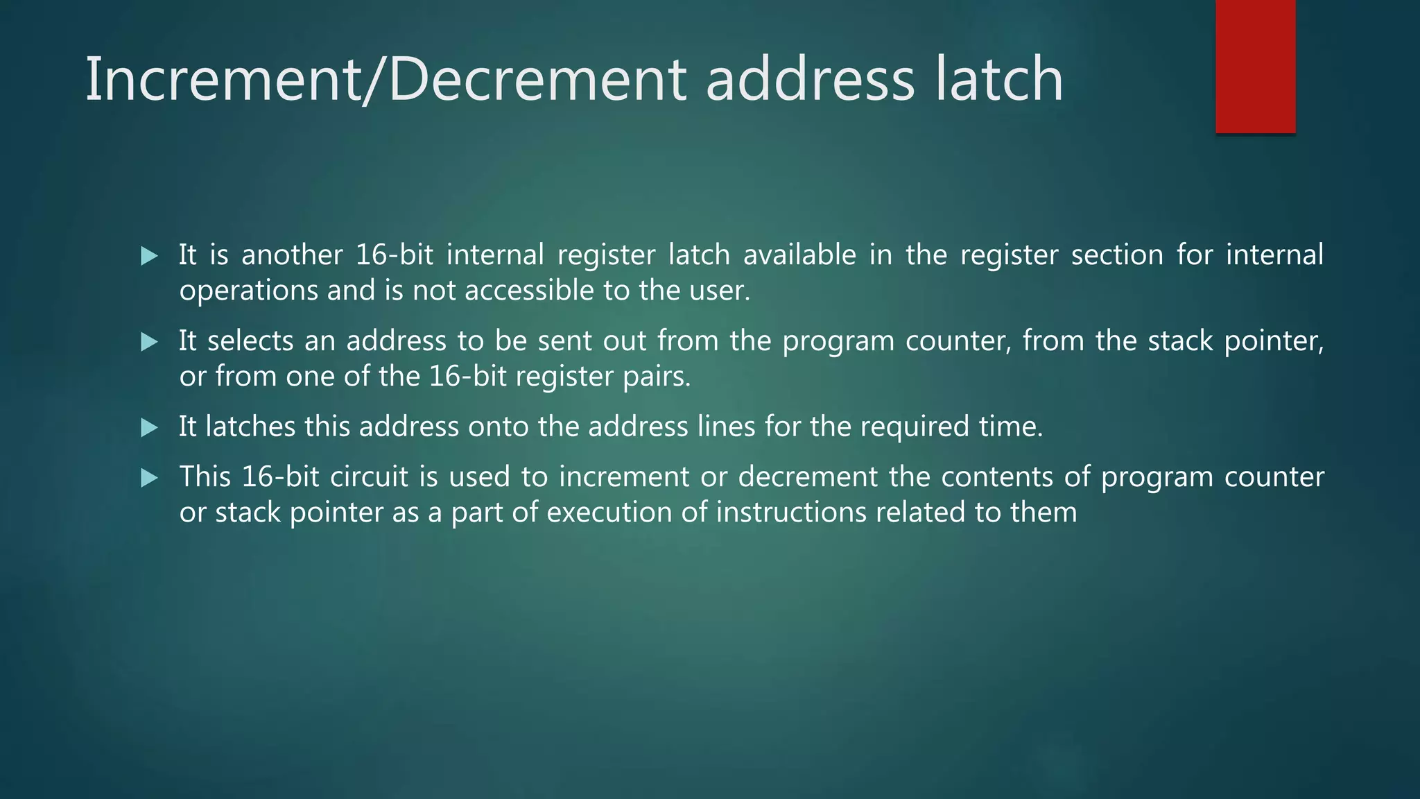 Increment/Decrement address latch
 It is another 16-bit internal register latch available in the register section for internal
operations and is not accessible to the user.
 It selects an address to be sent out from the program counter, from the stack pointer,
or from one of the 16-bit register pairs.
 It latches this address onto the address lines for the required time.
 This 16-bit circuit is used to increment or decrement the contents of program counter
or stack pointer as a part of execution of instructions related to them
 