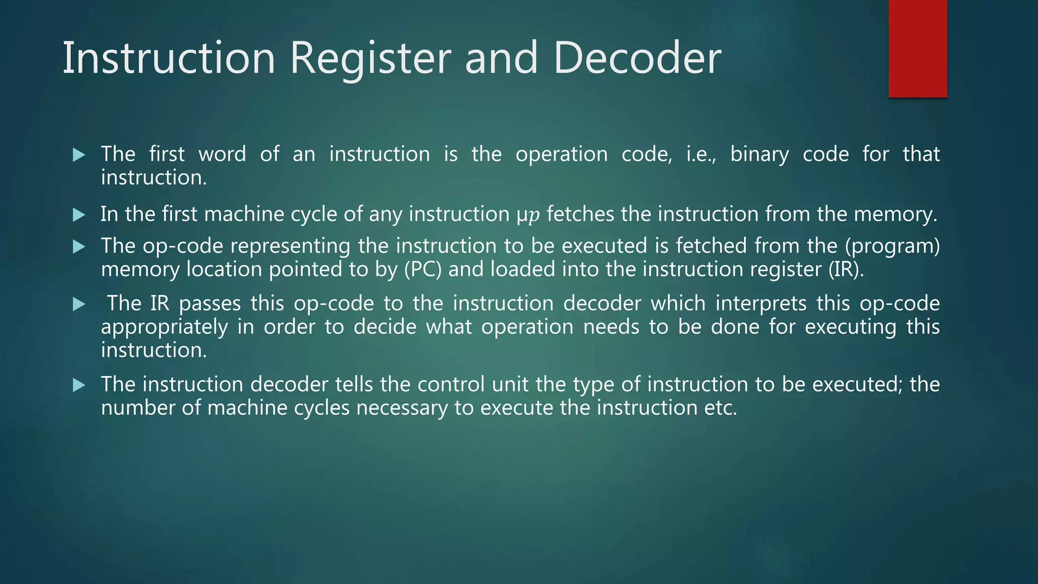 Instruction Register and Decoder
 The first word of an instruction is the operation code, i.e., binary code for that
instruction.
 In the first machine cycle of any instruction µ𝑝 fetches the instruction from the memory.
 The op-code representing the instruction to be executed is fetched from the (program)
memory location pointed to by (PC) and loaded into the instruction register (IR).
 The IR passes this op-code to the instruction decoder which interprets this op-code
appropriately in order to decide what operation needs to be done for executing this
instruction.
 The instruction decoder tells the control unit the type of instruction to be executed; the
number of machine cycles necessary to execute the instruction etc.
 