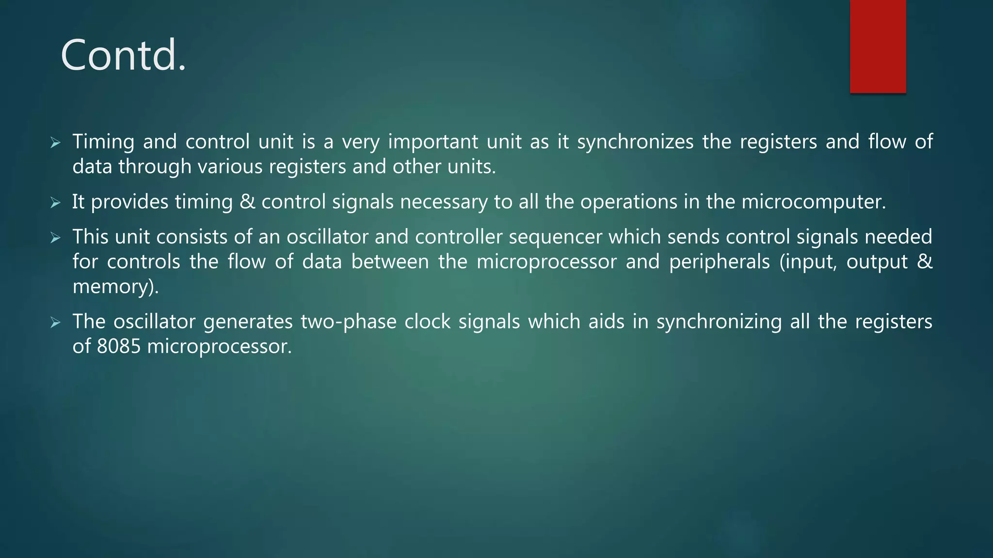Contd.
 Timing and control unit is a very important unit as it synchronizes the registers and flow of
data through various registers and other units.
 It provides timing & control signals necessary to all the operations in the microcomputer.
 This unit consists of an oscillator and controller sequencer which sends control signals needed
for controls the flow of data between the microprocessor and peripherals (input, output &
memory).
 The oscillator generates two-phase clock signals which aids in synchronizing all the registers
of 8085 microprocessor.
 