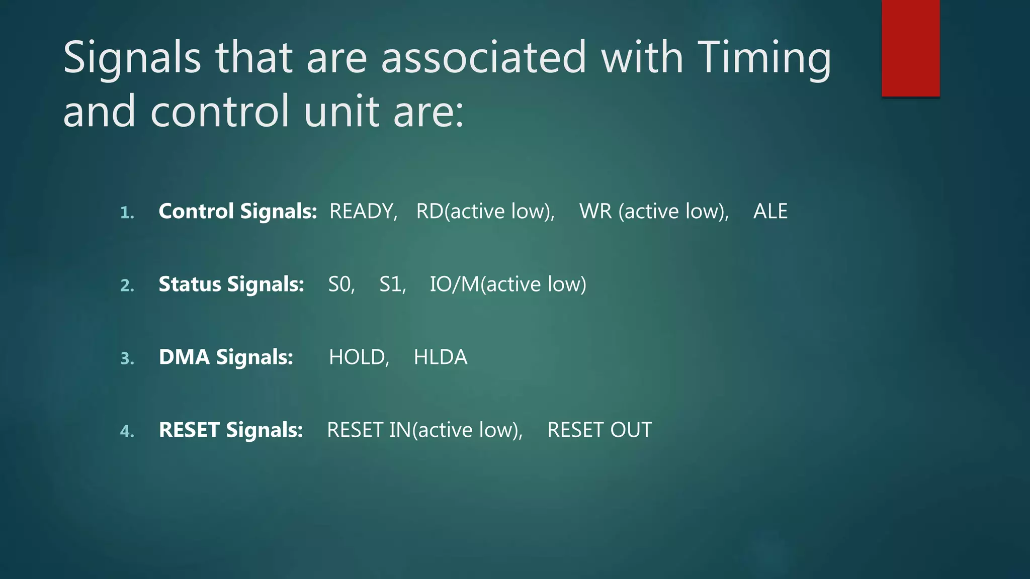 Signals that are associated with Timing
and control unit are:
1. Control Signals: READY, RD(active low), WR (active low), ALE
2. Status Signals: S0, S1, IO/M(active low)
3. DMA Signals: HOLD, HLDA
4. RESET Signals: RESET IN(active low), RESET OUT
 