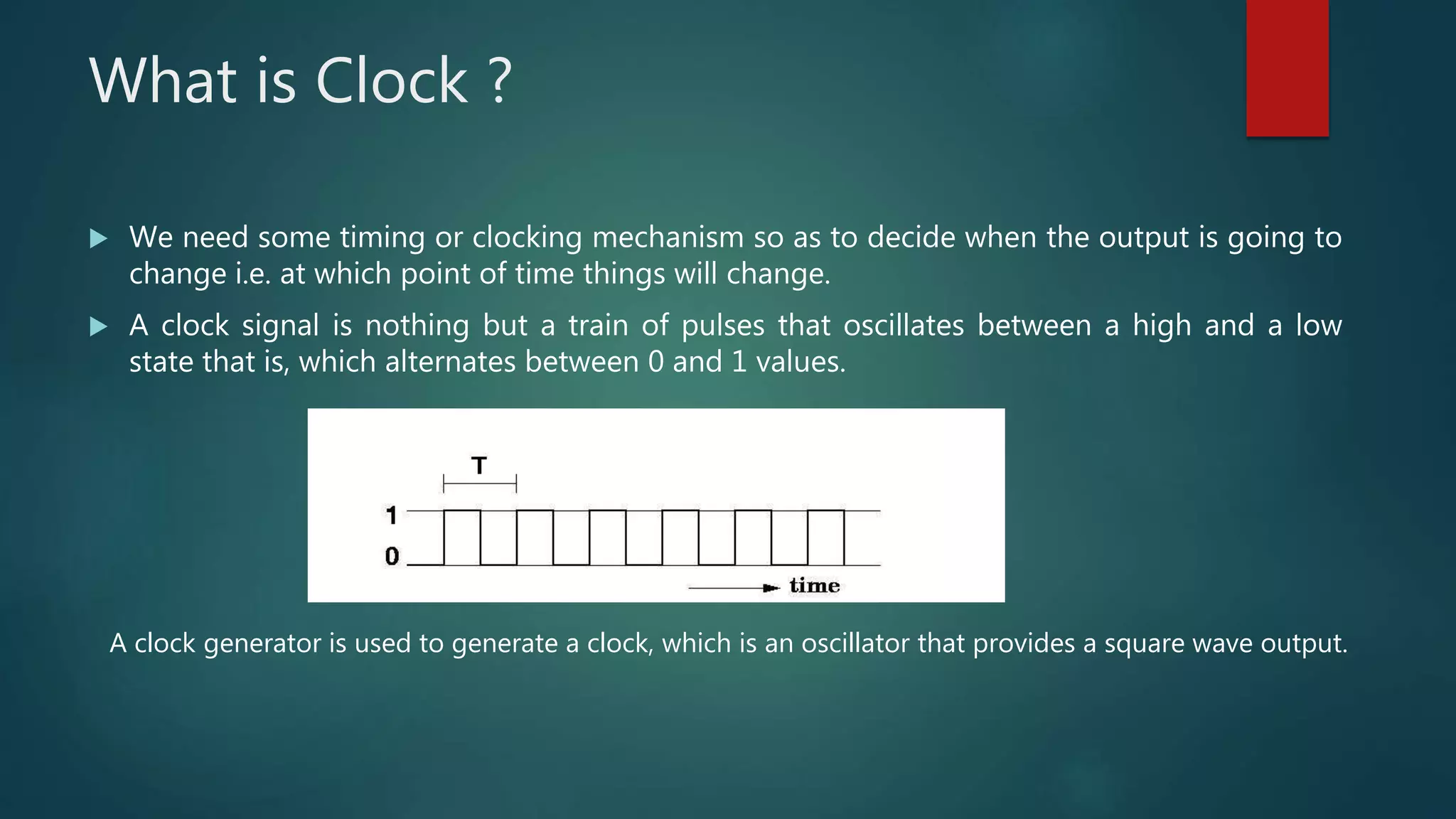 What is Clock ?
 We need some timing or clocking mechanism so as to decide when the output is going to
change i.e. at which point of time things will change.
 A clock signal is nothing but a train of pulses that oscillates between a high and a low
state that is, which alternates between 0 and 1 values.
A clock generator is used to generate a clock, which is an oscillator that provides a square wave output.
 