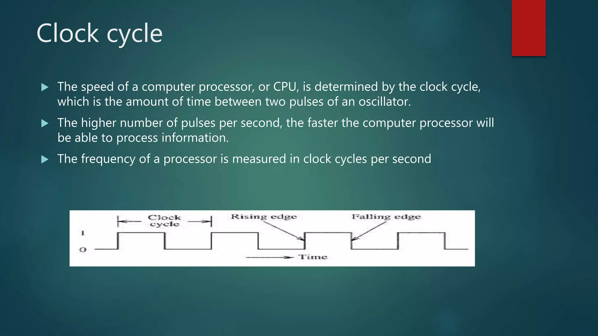 Clock cycle
 The speed of a computer processor, or CPU, is determined by the clock cycle,
which is the amount of time between two pulses of an oscillator.
 The higher number of pulses per second, the faster the computer processor will
be able to process information.
 The frequency of a processor is measured in clock cycles per second
 