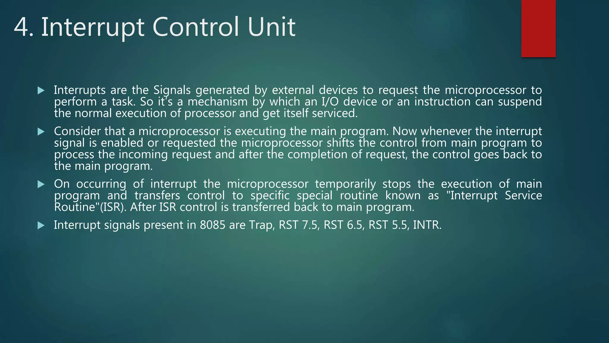 4. Interrupt Control Unit
 Interrupts are the Signals generated by external devices to request the microprocessor to
perform a task. So it’s a mechanism by which an I/O device or an instruction can suspend
the normal execution of processor and get itself serviced.
 Consider that a microprocessor is executing the main program. Now whenever the interrupt
signal is enabled or requested the microprocessor shifts the control from main program to
process the incoming request and after the completion of request, the control goes back to
the main program.
 On occurring of interrupt the microprocessor temporarily stops the execution of main
program and transfers control to specific special routine known as "Interrupt Service
Routine"(ISR). After ISR control is transferred back to main program.
 Interrupt signals present in 8085 are Trap, RST 7.5, RST 6.5, RST 5.5, INTR.
 