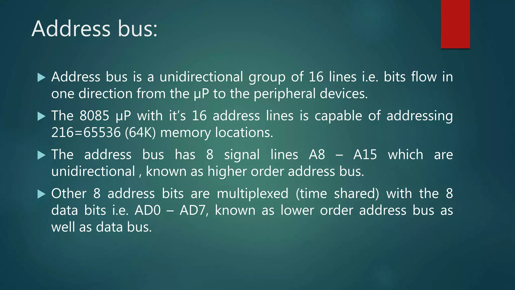 Address bus:
 Address bus is a unidirectional group of 16 lines i.e. bits flow in
one direction from the µP to the peripheral devices.
 The 8085 µP with it’s 16 address lines is capable of addressing
216=65536 (64K) memory locations.
 The address bus has 8 signal lines A8 – A15 which are
unidirectional , known as higher order address bus.
 Other 8 address bits are multiplexed (time shared) with the 8
data bits i.e. AD0 – AD7, known as lower order address bus as
well as data bus.
 