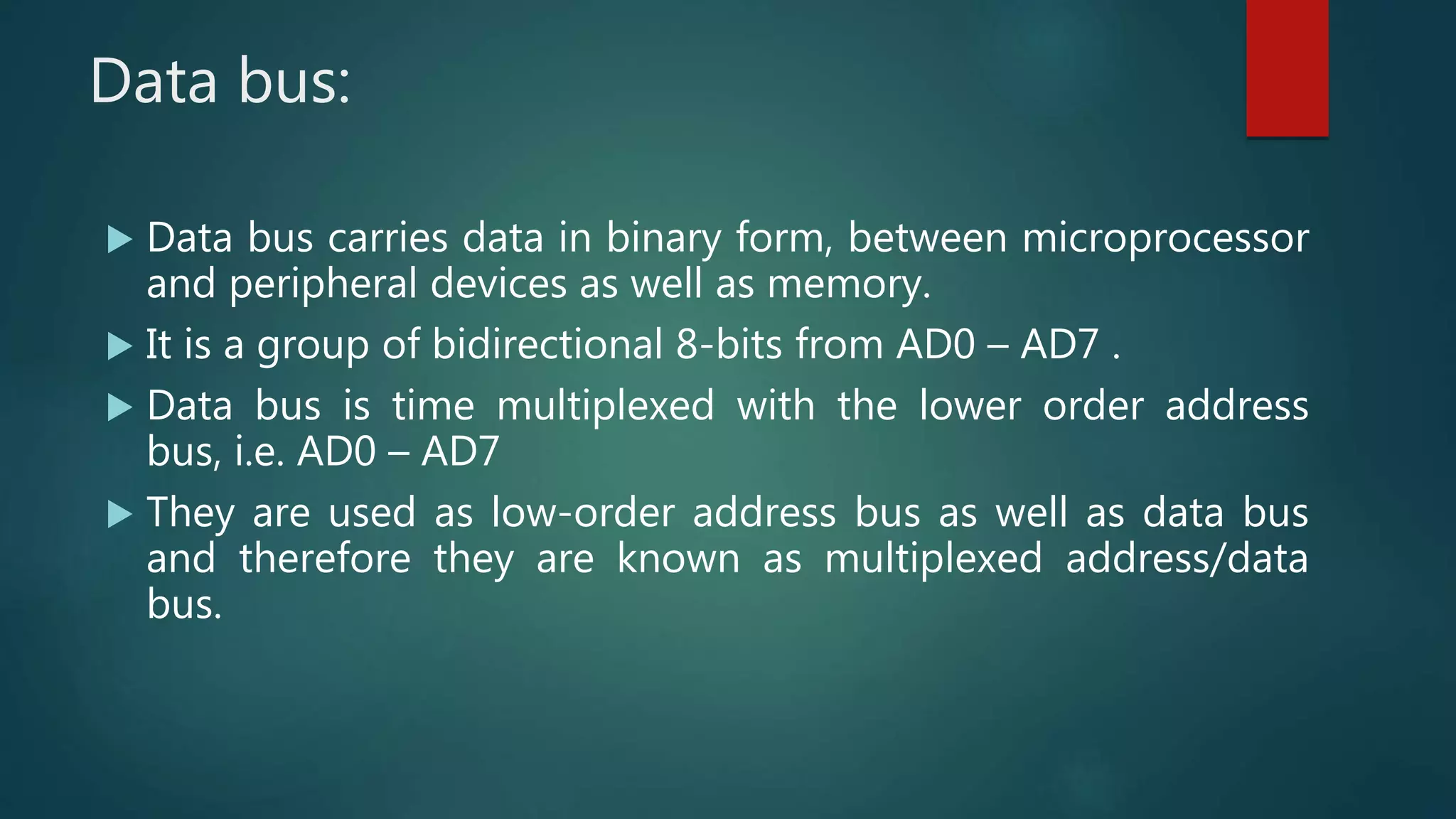 Data bus:
 Data bus carries data in binary form, between microprocessor
and peripheral devices as well as memory.
 It is a group of bidirectional 8-bits from AD0 – AD7 .
 Data bus is time multiplexed with the lower order address
bus, i.e. AD0 – AD7
 They are used as low-order address bus as well as data bus
and therefore they are known as multiplexed address/data
bus.
 