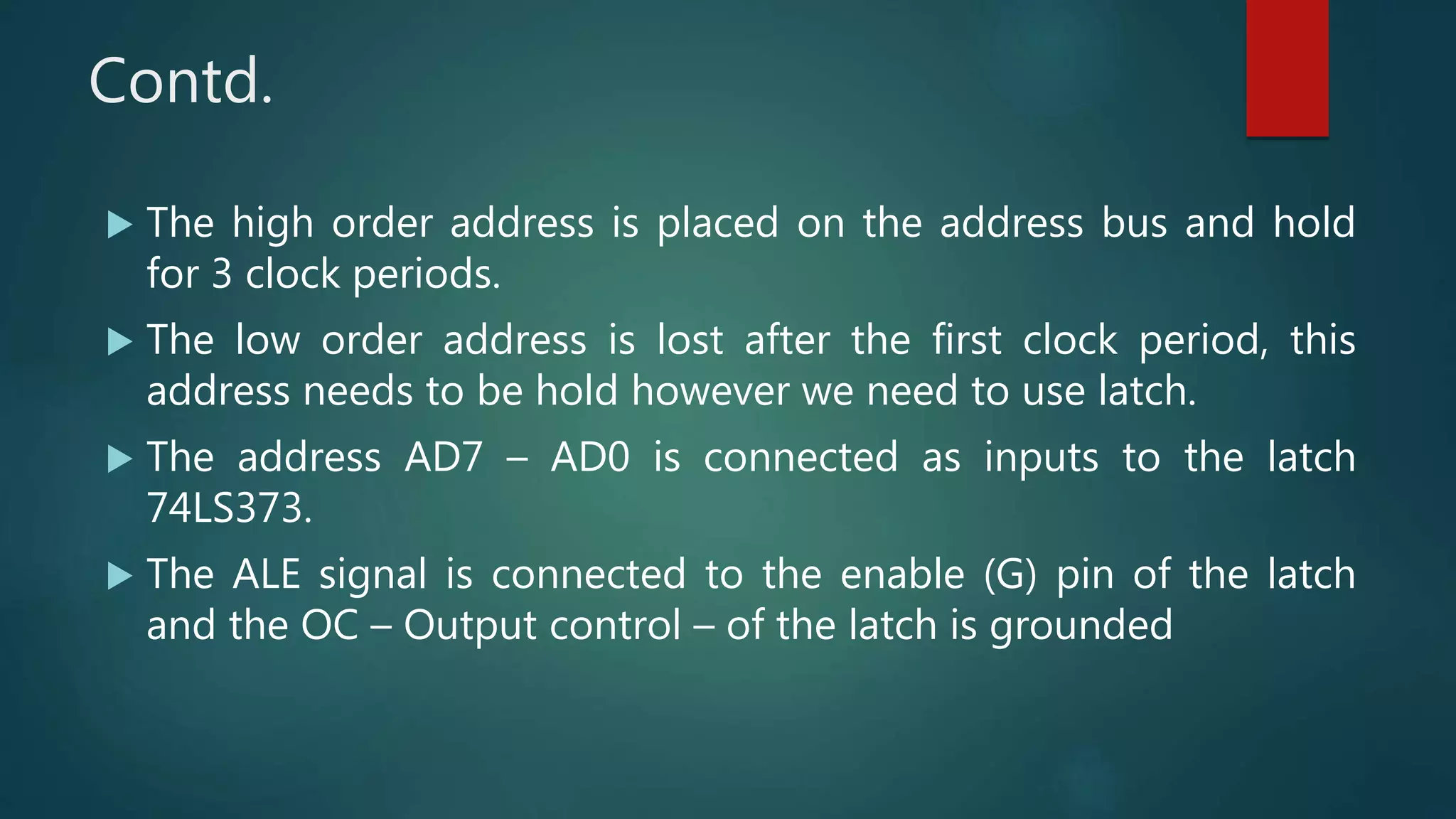 Contd.
 The high order address is placed on the address bus and hold
for 3 clock periods.
 The low order address is lost after the first clock period, this
address needs to be hold however we need to use latch.
 The address AD7 – AD0 is connected as inputs to the latch
74LS373.
 The ALE signal is connected to the enable (G) pin of the latch
and the OC – Output control – of the latch is grounded
 