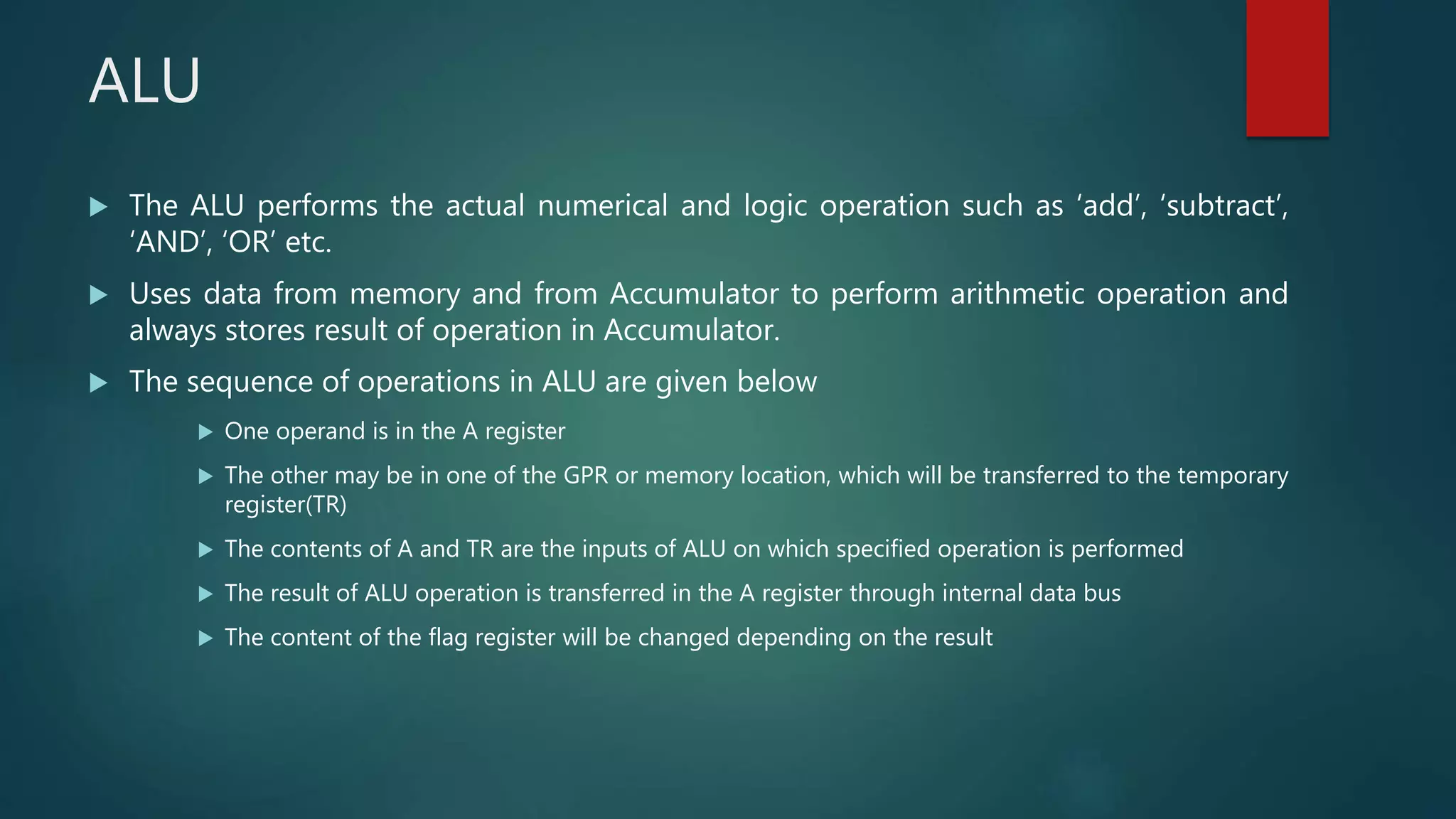 ALU
 The ALU performs the actual numerical and logic operation such as ‘add’, ‘subtract’,
‘AND’, ‘OR’ etc.
 Uses data from memory and from Accumulator to perform arithmetic operation and
always stores result of operation in Accumulator.
 The sequence of operations in ALU are given below
 One operand is in the A register
 The other may be in one of the GPR or memory location, which will be transferred to the temporary
register(TR)
 The contents of A and TR are the inputs of ALU on which specified operation is performed
 The result of ALU operation is transferred in the A register through internal data bus
 The content of the flag register will be changed depending on the result
 