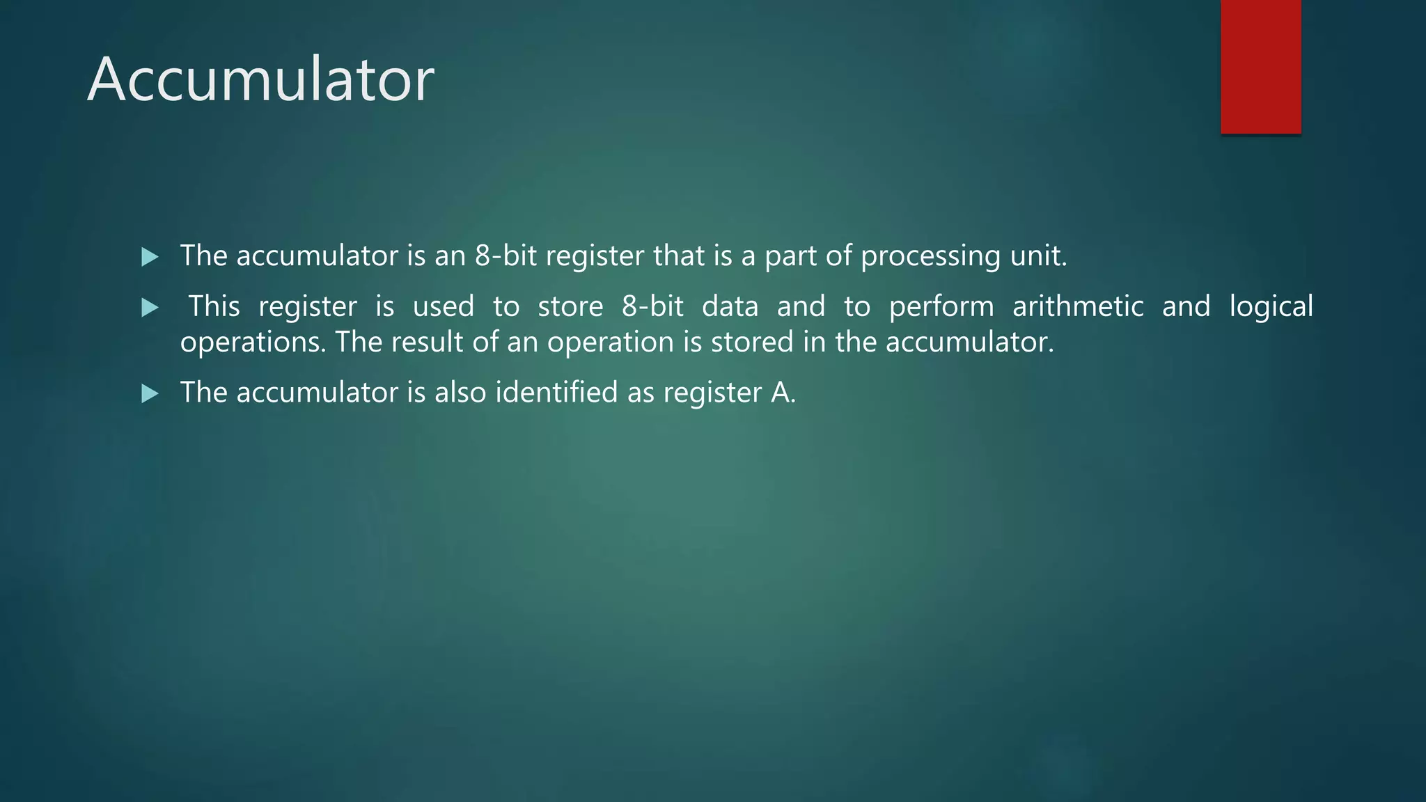 Accumulator
 The accumulator is an 8-bit register that is a part of processing unit.
 This register is used to store 8-bit data and to perform arithmetic and logical
operations. The result of an operation is stored in the accumulator.
 The accumulator is also identified as register A.
 