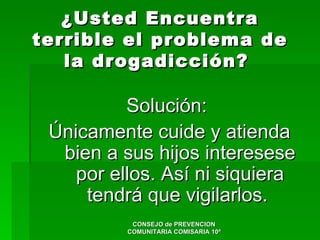 ¿Usted Encuentra
terrible el problema de
   la drogadicción?

          Solución:
 Únicamente cuide y atienda
  bien a sus hijos interesese
    por ellos. Así ni siquiera
     tendrá que vigilarlos.
           CONSEJO de PREVENCION
          COMUNITARIA COMISARIA 10ª
 