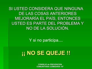 SI USTED CONSIDERA QUE NINGUNA
     DE LAS COSAS ANTERIORES
   MEJORARÍA EL PAÍS, ENTONCES
 USTED ES PARTE DEL PROBLEMA Y
        NO DE LA SOLUCIÓN.

        Y si no participa....


     ¡¡ NO SE QUEJE !!
             CONSEJO de PREVENCION
            COMUNITARIA COMISARIA 10ª
 